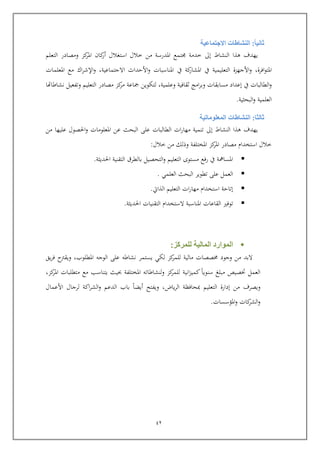 42
‫ثانيا‬:‫االجتماعية‬ ‫النشاطات‬
‫النشاط‬ ‫هذا‬ ‫يهدف‬‫إىل‬‫استغالل‬ ‫خالل‬ ‫من‬ ‫املدرسة‬ ‫تمع‬ ‫خدمة‬‫كا‬‫أر‬‫التعلم‬ ‫ومصادر‬ ‫كز‬‫املر‬
‫افرة‬‫و‬‫املت‬,‫يف‬ ‫كة‬‫املشار‬ ‫يف‬ ‫التعليمية‬ ‫األجهزة‬‫و‬‫االجتماعية‬ ‫األيداث‬‫و‬ ‫املناسبات‬,‫و‬‫مع‬ ‫اك‬‫ر‬‫اإلش‬‫املعلمات‬
‫وعلمية‬ ‫ثقافية‬ ‫امج‬‫ر‬‫وب‬ ‫مسابقات‬ ‫إعداد‬ ‫يف‬ ‫الطالبات‬‫و‬,‫نشاطاهتا‬ ‫وتفعيل‬ ‫التعليم‬ ‫مصادر‬ ‫كز‬‫مر‬ ‫كاعة‬ ‫لتكوين‬
‫البحثية‬‫و‬ ‫العلمية‬.
‫ثالثا‬:‫المعلوماتية‬ ‫النشاطات‬
‫الن‬ ‫هذا‬ ‫يهدف‬‫شاط‬‫إىل‬‫من‬ ‫عليها‬ ‫احلصول‬‫و‬ ‫املعلومات‬ ‫عن‬ ‫البحث‬ ‫عل‬ ‫الطالبات‬ ‫ات‬‫ر‬‫مها‬ ‫تنمية‬
‫خالل‬ ‫من‬ ‫وذلك‬ ‫املختلفة‬ ‫كز‬‫املر‬ ‫مصادر‬ ‫استخدام‬ ‫خالل‬:
‫احلديثة‬ ‫التقنية‬ ‫بالطرق‬ ‫التحصيل‬‫و‬ ‫التعليم‬ ‫مستوى‬ ‫رفع‬ ‫يف‬ ‫املسامهة‬.
‫العلمي‬ ‫البحث‬ ‫تطوير‬ ‫عل‬ ‫العمل‬.
‫الذايت‬ ‫التعليم‬ ‫ات‬‫ر‬‫مها‬ ‫استخدام‬ ‫إتاية‬.
‫توفري‬‫ال‬‫قاعات‬‫احلديثة‬ ‫التقنيات‬ ‫الستخدام‬ ‫املناسبة‬.
‫للمركز‬ ‫المالية‬ ‫الموارد‬:
‫لك‬ ‫كز‬‫للمر‬ ‫مالية‬ ‫صصات‬ ‫وجود‬ ‫من‬ ‫البد‬‫املطلوب‬ ‫الوجه‬ ‫عل‬ ‫نشاطه‬ ‫يستمر‬ ‫ي‬,‫ويقرتح‬‫يق‬‫ر‬‫ف‬
‫العمل‬‫مبلع‬ ‫ختصي‬‫انية‬‫ز‬‫كمي‬ ‫سنويا‬‫كز‬‫املر‬ ‫متطلبات‬ ‫مع‬ ‫يتناسب‬ ‫حبيث‬ ‫املختلفة‬ ‫ولنشاطاته‬ ‫كز‬‫للمر‬,
‫ويصرف‬‫ال‬ ‫إدارة‬ ‫من‬‫ياض‬‫ر‬‫ال‬ ‫مبحافظة‬ ‫تعليم‬,‫األعمال‬ ‫لرجال‬ ‫اكة‬‫ر‬‫الش‬‫و‬ ‫الدعم‬ ‫باب‬ ‫أيضا‬ ‫ويفتح‬
‫املؤسسات‬‫و‬ ‫كات‬‫الشر‬‫و‬.
 