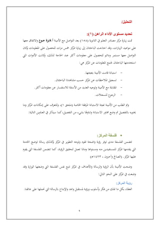 9
‫التحليل‬/
‫الراهن‬ ‫األداء‬ ‫مستوى‬ ‫تحديد‬(1:)
‫الثانوية‬ ‫يف‬ ‫التعلم‬ ‫مصادر‬ ‫كز‬‫مر‬ ‫يارة‬‫ز‬ ‫متت‬(651)‫اصل‬‫و‬‫الت‬ ‫بعد‬‫األمينة‬ ‫مع‬‫أ‬.‫جبوع‬ ‫فايزة‬‫معها‬ ‫االتفاق‬‫و‬
‫ات‬‫ر‬‫يا‬‫ز‬‫ال‬ ‫اعيد‬‫و‬‫م‬ ‫عل‬,‫و‬‫ايتاج‬ ‫اد‬‫ت‬‫البايث‬‫ت‬‫ا‬‫إىل‬‫كز‬‫املر‬ ‫يارة‬‫ز‬‫ات‬‫ر‬‫م‬ ‫مخس‬‫املع‬ ‫عل‬ ‫للحصول‬‫كا‬‫و‬ ‫لومات‬
‫و‬ ‫مستمر‬ ‫معها‬ ‫اصل‬‫و‬‫الت‬,‫لذلك‬ ‫احلاجة‬ ‫عند‬ ‫أكثر‬ ‫معلومات‬ ‫عل‬ ‫للحصول‬ ‫دائم‬‫اليت‬ ‫ات‬‫و‬‫األد‬ ‫كانت‬‫و‬
‫ا‬ ‫عن‬ ‫املعلومات‬ ‫جلمع‬ ‫البايثتا‬ ‫استخدمتها‬‫هي‬ ‫كز‬‫ملر‬:
-‫استب‬‫بتعبئتها‬ ‫األمينة‬ ‫اامت‬ ‫انة‬.
-‫كز‬‫املر‬ ‫عن‬ ‫املاليظات‬ ‫تسجيل‬‫مشاهدت‬ ‫يسب‬‫ا‬‫البايثت‬‫ا‬.
-‫امل‬‫قابلة‬‫أكثر‬ ‫معلومات‬ ‫عن‬ ‫لالستفسار‬ ‫األسئلة‬ ‫من‬ ‫العديد‬ ‫وتوجيه‬ ‫األمينة‬ ‫مع‬.
-‫الرجوع‬‫للسجالت‬.
‫اخلاصة‬ ‫املرفقة‬ ‫االستبانة‬ ‫تعبئة‬ ‫األمينة‬ ‫من‬ ‫الطلب‬ ‫ومت‬(‫ملحق‬6),‫عل‬ ‫وللتعرف‬‫إمكانات‬‫كز‬‫املر‬‫و‬‫ما‬
‫التالية‬ ‫العناوين‬ ‫يف‬ ‫سيذكر‬ ‫كما‬,‫التفصيل‬ ‫من‬ ‫بشيء‬ ‫وتناوهلا‬ ‫االستبانة‬ ‫حماور‬ ‫وضع‬ ‫مت‬ ‫بالتفصيل‬ ‫حيتويه‬:
‫المركز‬ ‫فلسفة‬:
‫تتضمن‬‫الفلسفة‬‫توفر‬ ‫مدى‬‫اخلدمة‬ ‫توضح‬ ‫رسالة‬ ‫كذلك‬‫و‬ ‫كز‬‫املر‬ ‫يف‬ ‫التطوير‬ ‫وتوجه‬ ‫تقود‬ ‫اضحة‬‫و‬ ‫رؤية‬
‫من‬ ‫للمستفيدين‬ ‫كز‬‫املر‬ ‫يقدمها‬ ‫اليت‬‫ه‬‫ومستو‬‫الرؤية‬ ‫لتحقيق‬ ‫تعمل‬ ‫وماذا‬ ‫اها‬,‫يقوم‬ ‫اليت‬ ‫الفلسفة‬ ‫تتضمن‬ ‫كما‬
‫كز‬‫املر‬ ‫عليها‬.(‫وآخرو‬ ‫الصاحل‬,6344‫رب‬‫ه‬)
‫واد‬ ‫ارة‬‫ز‬‫الو‬ ‫وضعتها‬ ‫اليت‬ ‫الفلسفة‬ ‫نفس‬ ‫تتبع‬ ‫كز‬‫املر‬ ‫يف‬ ‫األهداف‬‫و‬ ‫الرسالة‬‫و‬ ‫الرؤية‬ ‫بو‬ ‫األمينة‬ ‫وضحت‬
‫كز‬‫املر‬ ‫يف‬ ‫وضعت‬‫النحو‬ ‫عل‬‫التايل‬:
‫المركز‬ ‫رؤية‬:
‫ما‬ ‫بكل‬ ‫العطاء‬‫م‬ ‫منلك‬‫فكر‬ ‫ن‬‫أسلوب‬‫و‬‫اعد‬‫و‬ ‫ملستقبل‬ ‫ورؤية‬‫اإلبداع‬‫و‬‫عاتقنا‬ ‫عل‬ ‫حنملها‬ ‫اليت‬ ‫بالرسالة‬.
 