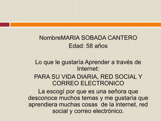 NombreMARIA SOBADA CANTERO
Edad: 58 años
Lo que le gustaría Aprender a través de
Internet:
PARA SU VIDA DIARIA, RED SOCIAL Y
CORREO ELECTRONICO
La escogí por que es una señora que
desconoce muchos temas y me gustaría que
aprendiera muchas cosas de la internet, red
social y correo electrónico.
 
