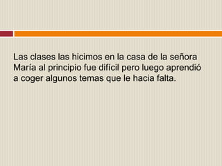 Las clases las hicimos en la casa de la señora
María al principio fue difícil pero luego aprendió
a coger algunos temas que le hacia falta.
 