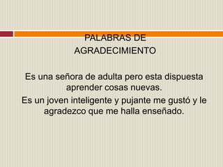 PALABRAS DE
AGRADECIMIENTO
Es una señora de adulta pero esta dispuesta
aprender cosas nuevas.
Es un joven inteligente y pujante me gustó y le
agradezco que me halla enseñado.
 