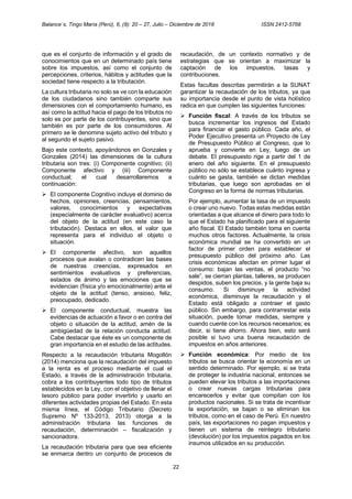 Balance´s. Tingo María (Perú), 6, (8): 20 – 27, Julio – Diciembre de 2018 ISSN 2412-5768
22
que es el conjunto de información y el grado de
conocimientos que en un determinado país tiene
sobre los impuestos, así como el conjunto de
percepciones, criterios, hábitos y actitudes que la
sociedad tiene respecto a la tributación.
La cultura tributaria no solo se ve con la educación
de los ciudadanos sino también comparte sus
dimensiones con el comportamiento humano, es
así como la actitud hacia el pago de los tributos no
solo es por parte de los contribuyentes, sino que
también es por parte de los consumidores. Al
primero se le denomina sujeto activo del tributo y
al segundo el sujeto pasivo.
Bajo este contexto, apoyándonos en Gonzales y
Gonzales (2014) las dimensiones de la cultura
tributaria son tres: (i) Componente cognitivo; (ii)
Componente afectivo y (iii) Componente
conductual; el cual desarrollaremos a
continuación:
➢ El componente Cognitivo incluye el dominio de
hechos, opiniones, creencias, pensamientos,
valores, conocimientos y expectativas
(especialmente de carácter evaluativo) acerca
del objeto de la actitud (en este caso la
tributación). Destaca en ellos, el valor que
representa para el individuo el objeto o
situación.
➢ El componente afectivo, son aquellos
procesos que avalan o contradicen las bases
de nuestras creencias, expresados en
sentimientos evaluativos y preferencias,
estados de ánimo y las emociones que se
evidencian (física y/o emocionalmente) ante el
objeto de la actitud (tenso, ansioso, feliz,
preocupado, dedicado.
➢ El componente conductual, muestra las
evidencias de actuación a favor o en contra del
objeto o situación de la actitud, amén de la
ambigüedad de la relación conducta actitud.
Cabe destacar que éste es un componente de
gran importancia en el estudio de las actitudes.
Respecto a la recaudación tributaria Mogollón
(2014) menciona que la recaudación del impuesto
a la renta es el proceso mediante el cual el
Estado, a través de la administración tributaria,
cobra a los contribuyentes todo tipo de tributos
establecidos en la Ley, con el objetivo de llenar el
tesoro público para poder invertirlo y usarlo en
diferentes actividades propias del Estado. En esta
misma línea, el Código Tributario (Decreto
Supremo Nº 133-2013, 2013) otorga a la
administración tributaria las funciones de
recaudación, determinación – fiscalización y
sancionadora.
La recaudación tributaria para que sea eficiente
se enmarca dentro un conjunto de procesos de
recaudación, de un contexto normativo y de
estrategias que se orientan a maximizar la
captación de los impuestos, tasas y
contribuciones.
Estas facultas descritas permitirán a la SUNAT
garantizar la recaudación de los tributos, ya que
su importancia desde el punto de vista holístico
radica en que cumplen las siguientes funciones:
➢ Función fiscal: A través de los tributos se
busca incrementar los ingresos del Estado
para financiar el gasto público. Cada año, el
Poder Ejecutivo presenta un Proyecto de Ley
de Presupuesto Público al Congreso, que lo
aprueba y convierte en Ley, luego de un
debate. El presupuesto rige a partir del 1 de
enero del año siguiente. En el presupuesto
público no sólo se establece cuánto ingresa y
cuánto se gasta, también se dictan medidas
tributarias, que luego son aprobadas en el
Congreso en la forma de normas tributarias.
Por ejemplo, aumentar la tasa de un impuesto
o crear uno nuevo. Todas estas medidas están
orientadas a que alcance el dinero para todo lo
que el Estado ha planificado para el siguiente
año fiscal. El Estado también toma en cuenta
muchos otros factores. Actualmente, la crisis
económica mundial se ha convertido en un
factor de primer orden para establecer el
presupuesto público del próximo año. Las
crisis económicas afectan en primer lugar el
consumo: bajan las ventas, el producto “no
sale”, se cierran plantas, talleres, se producen
despidos, suben los precios, y la gente baja su
consumo. Si disminuye la actividad
económica, disminuye la recaudación y el
Estado está obligado a contraer el gasto
público. Sin embargo, para contrarrestar esta
situación, puede tomar medidas, siempre y
cuando cuente con los recursos necesarios; es
decir, si tiene ahorro. Ahora bien, esto será
posible si tuvo una buena recaudación de
impuestos en años anteriores.
➢ Función económica: Por medio de los
tributos se busca orientar la economía en un
sentido determinado. Por ejemplo, si se trata
de proteger la industria nacional, entonces se
pueden elevar los tributos a las importaciones
o crear nuevas cargas tributarias para
encarecerlos y evitar que compitan con los
productos nacionales. Si se trata de incentivar
la exportación, se bajan o se eliminan los
tributos, como en el caso de Perú. En nuestro
país, las exportaciones no pagan impuestos y
tienen un sistema de reintegro tributario
(devolución) por los impuestos pagados en los
insumos utilizados en su producción.
 