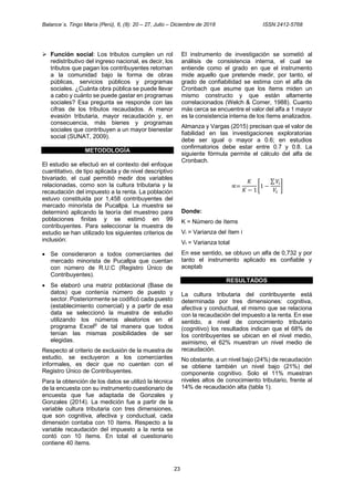 Balance´s. Tingo María (Perú), 6, (8): 20 – 27, Julio – Diciembre de 2018 ISSN 2412-5768
23
➢ Función social: Los tributos cumplen un rol
redistributivo del ingreso nacional, es decir, los
tributos que pagan los contribuyentes retornan
a la comunidad bajo la forma de obras
públicas, servicios públicos y programas
sociales. ¿Cuánta obra pública se puede llevar
a cabo y cuánto se puede gastar en programas
sociales? Esa pregunta se responde con las
cifras de los tributos recaudados. A menor
evasión tributaria, mayor recaudación y, en
consecuencia, más bienes y programas
sociales que contribuyen a un mayor bienestar
social (SUNAT, 2009).
METODOLOGÍA
El estudio se efectuó en el contexto del enfoque
cuantitativo, de tipo aplicada y de nivel descriptivo
bivariado, el cual permitió medir dos variables
relacionadas, como son la cultura tributaria y la
recaudación del impuesto a la renta. La población
estuvo constituida por 1,458 contribuyentes del
mercado minorista de Pucallpa. La muestra se
determinó aplicando la teoría del muestreo para
poblaciones finitas y se estimó en 99
contribuyentes. Para seleccionar la muestra de
estudio se han utilizado los siguientes criterios de
inclusión:
• Se consideraron a todos comerciantes del
mercado minorista de Pucallpa que cuentan
con número de R.U.C (Registro Único de
Contribuyentes).
• Se elaboró una matriz poblacional (Base de
datos) que contenía número de puesto y
sector. Posteriormente se codificó cada puesto
(establecimiento comercial) y a partir de esa
data se seleccionó la muestra de estudio
utilizando los números aleatorios en el
programa Excel©
de tal manera que todos
tenían las mismas posibilidades de ser
elegidas.
Respecto al criterio de exclusión de la muestra de
estudio, se excluyeron a los comerciantes
informales, es decir que no cuenten con el
Registro Único de Contribuyentes.
Para la obtención de los datos se utilizó la técnica
de la encuesta con su instrumento cuestionario de
encuesta que fue adaptada de Gonzales y
Gonzales (2014). La medición fue a partir de la
variable cultura tributaria con tres dimensiones,
que son cognitiva, afectiva y conductual, cada
dimensión contaba con 10 ítems. Respecto a la
variable recaudación del impuesto a la renta se
contó con 10 ítems. En total el cuestionario
contiene 40 ítems.
El instrumento de investigación se sometió al
análisis de consistencia interna, el cual se
entiende como el grado en que el instrumento
mide aquello que pretende medir, por tanto, el
grado de confiabilidad se estima con el alfa de
Cronbach que asume que los ítems miden un
mismo constructo y que están altamente
correlacionados (Welch & Comer, 1988). Cuanto
más cerca se encuentre el valor del alfa a 1 mayor
es la consistencia interna de los ítems analizados.
Almanza y Vargas (2015) precisan que el valor de
fiabilidad en las investigaciones exploratorias
debe ser igual o mayor a 0.6; en estudios
confirmatorios debe estar entre 0.7 y 0.8. La
siguiente fórmula permite el cálculo del alfa de
Cronbach.
∝=
𝐾
𝐾 − 1
[1 −
∑𝑉𝑖
𝑉𝑡
]
Donde:
K = Número de ítems
Vi = Varianza del ítem i
Vt = Varianza total
En ese sentido, se obtuvo un alfa de 0,732 y por
tanto el instrumento aplicado es confiable y
aceptable.
RESULTADOS
La cultura tributaria del contribuyente está
determinada por tres dimensiones: cognitiva,
afectiva y conductual, el mismo que se relaciona
con la recaudación del impuesto a la renta. En ese
sentido, a nivel de conocimiento tributario
(cognitivo) los resultados indican que el 68% de
los contribuyentes se ubican en el nivel medio,
asimismo, el 62% muestran un nivel medio de
recaudación.
No obstante, a un nivel bajo (24%) de recaudación
se obtiene también un nivel bajo (21%) del
componente cognitivo. Solo el 11% muestran
niveles altos de conocimiento tributario, frente al
14% de recaudación alta (tabla 1).
 