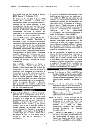 Balance´s. Tingo María (Perú), 6, (8): 20 – 27, Julio – Diciembre de 2018 ISSN 2412-5768
26
educativas (Caycho, Machacuay, & Manzo,
2016; Calsina, 2015; Esteba, 2018).
De otra parte, los estudios de Burga, 2015;
Lizana, 2017; Andrade & García, 2012
demostraron al igual que nosotros que la poca
atención de la cultura tributaria, la baja
sensibilización de los contribuyentes en el
aspecto ético y la tolerancia a la informalidad
dificulta el adecuado cumplimiento de sus
obligaciones tributarias, el mismo que
repercute en la óptima recaudación tributaria
del impuesto a la renta principalmente.
Zamora, 2018; Onofre, Aguirre y Murillo, 2017
coinciden con nuestros resultados al
establecer que las dificultades que afectan la
recaudación de tributos se dan por la carencia
de cultura tributaria de los contribuyentes;
agrega, además que la poca transparencia y
claridad del destino de los impuestos por parte
de las autoridades gubernamentales generan
una percepción de desconfianza y fomenta la
evasión tributaria. En consecuencia, como
indica Flores (2018) es necesario establecer
estrategias para fortalecer la cultura tributaria,
a través de alianzas y trabajar de manera
multisectorial.
Los resultados explicados, por tanto, se
alinean a varios estudios sobre la cultura
tributaria y recaudación tributaria, es decir que
si se mejora la cultura tributaria entonces se
recaudará más impuestos, principalmente el
impuesto a la renta. De esta manera nuestra
prueba de hipótesis indica que existe una
relación directa (positiva) media (r=0.313)
sobre las dos variables discutidas, mostrando
niveles de significancia muy importante (p <
0.05). Al respecto, Gonzales y Gonzales
(2014) coincide con nuestros hallazgos al
encontrar relación positiva y significativa entre
las dos variables explicadas.
CONCLUSIONES
1. Los resultados hallados confirman el objetivo
principal de la investigación, en el cual la
cultura tributaria incide en la recaudación del
impuesto a la renta en los comerciantes
(contribuyentes) del mercado minorista de
Pucallpa en el período 2017, con un nivel de
correlación medio (r=0.313) y es positiva
(directa), por lo que a mayores niveles de
cultura tributaria se entienden que habrá
mayor recaudación. Asimismo, al analizar la
significación, vemos que es de 0,002, por lo
que se cumple que sea menor a 0,05 e incluso
es menor a 0,01, lo que indica que la
correlación que se ha establecido es
significativa.
2. Al identificar el nivel de cultura tributaria de los
contribuyentes observamos que predomina el
nivel medio con 57% de los casos; que se
contrasta con los resultados obtenidos de las
dimensiones cognitiva con una prevalencia del
nivel medio de 68% de los casos, la dimensión
afectiva con un 47% y la conductual en un 42%
de los casos, los mismos que representan los
niveles de conocimientos, los sentimientos y
conductas de los comerciantes
(contribuyentes) del mercado minorista de la
ciudad de Pucallpa en el período 2017.
3. Respecto al nivel de recaudación del impuesto
a la renta en los contribuyentes del mercado
minorista de Pucallpa en el período 2017 se
obtuvo que un 62% de los casos tienen un
nivel medio de contribución al fisco, revelando
que se requiere aumentar la base tributaria
para optimizar la recaudación del impuesto a
la renta en esta parte del Perú.
4. Se ha demostrado la existencia de una
relación directa entre la cultura tributaria y la
recaudación del impuesto a la renta, de tal
manera que la primera variable incide en un
62% en la recaudación del impuesto a la renta
en los contribuyentes del mercado minorista de
la ciudad de Pucallpa. Estos resultados se
alinean con las teorías que se trabajó y los
respectivos antecedentes del estudio.
BIBLIOGRAFÍA
Almanza, R., & Vargas, J. (Mayo de 2015). Las
competencias profesionales y su relación
con la empleabilidad de los Ingenieros en
gestión empresarial egresados del ITLAC.
Gestión de las personas y tecnología, 17-
28.
Amasifuen, M. (5 de Noviembre de 2015).
Importancia de la cultura tributaria en el
Perú. Accounting power for business, I(1),
73-90. Recuperado el 11 de Noviembre
de 2017, de
https://revistas.upeu.edu.pe/index.php/ri_
apfb/article/viewFile/898/866
Calsina, H. (2015). Cultura tributaria de los
comercicantes del mercado internacional
Bellavista de la ciudad de Puno y su
incidencia en la recaudación tributaria -
periodo 2013. Tesis de grado,
Universidad Nacional del Altiplano,
Escuela Profesional de Ciencias
Contables, Puno.
Caycho, M., Machacuay, M., & Manzo, G. (2016).
La cultura tributaria y la evasión fiscal de
los comerciantes del distrito de San
Vicente de Cañete, año 2014. Tesis de
grado, Universidad Nacional del Callao,
 