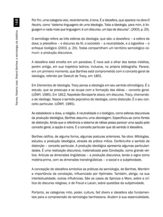 Ramos,RobertoJosé.RolandBarthes:asemiologiadadialética$
Por fim, uma categoria veio, recentemente, à tona. É a ideosfera, que aparece na obra O
Neutro, como “sistema linguageiro de uma Ideologia. Toda a Ideologia, para mim, é lin-
guagem e nada mais que linguagem: é um discurso, um tipo de discurso”. (2003, p. 20).
O semiólogo refere as três esferas da ideologia, que são: a doxosfera – a esfera da
doxa; a piteosfera – o discurso da fé, o socioleto – a neutralidade, e a logosfera – o
enfoque biológico (2003, p. 20). Todas compartilham um território semiológico co-
mum: a produção discursiva.
A ideosfera está envolta em um paradoxo. É nova sob o olhar dos textos inéditos,
porém antiga, em sua trajetória teórica, inclusive, na própria bibliografia. Parece,
em um primeiro momento, que Barthes está comprometido com o conceito geral de
ideologia, referido por Destutt de Tracy, em 1801.
Em Elementos de ideologia, Tracy pensa a ideologia em seu sentido etimológico. É o
estudo, que se preocupa e se ocupa com a formação das idéias – conceito geral.
(LÖWY, 1985). Em 1812, Napoleão Bonaparte ataca, em discurso, Tracy, chamando-
o de ideólogo. Nasce o sentido pejorativo de ideologia, como distorção. É o seu con-
ceito particular. (LÖWY, 1985).
Ao estabelecer a doxa, a religião, A neutralidade e o biológico, como esferas discursivas
da produção ideológica, Barthes assumiu uma abordagem. Especificou-as como fontes
de distorção. Ainda que a referência a sistema de idéias possa parecer uma opção pelo
conceito geral, a opção é outra. É o conceito particular que dá sentido à Ideosfera.
Barthes ratifica, de alguma forma, algumas posturas anteriores. Na obra: Mitologias,
estudou a produção ideológica, através da prática mítica. Conferiu-lhe o sentido de
distorção – conceito particular. A produção ideológica apresenta algumas particulari-
dades. É uma realização discursiva, materializada pela Conotação, como grande vér-
tice. Articula as dimensões lingüísticas – a produção discursiva, tendo o signo como
matéria-prima, com as dimensões translingüísticas – o social e a subjetividade.
A concepção de ideosfera simboliza as práticas da semiologia, de Barthes. Mantém
a importância da conotação, influenciado por Hjelmslev. Também, abriga, na sua
intertextualidade, outras influências. São os casos de Spinoza e Marx, sobre a crí-
tica do discurso religioso, e de Freud e Lacan, sobre questões da subjetividade.
Portanto, as categorias mito, poder, cultura, fait divers e ideosfera são fundamen-
tais para a compreensão da semiologia barthesiana. Aludem à sua essencialidade,
 