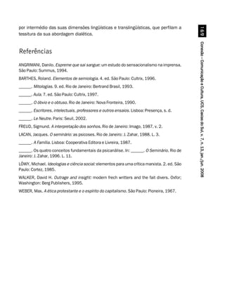Conexão–ComunicaçãoeCultura,UCS,CaxiasdoSul,v.7,n.13,jan./jun.2008Conexão–ComunicaçãoeCultura,UCS,CaxiasdoSul,v.7,n.13,jan./jun.2008Conexão–ComunicaçãoeCultura,UCS,CaxiasdoSul,v.7,n.13,jan./jun.2008Conexão–ComunicaçãoeCultura,UCS,CaxiasdoSul,v.7,n.13,jan./jun.2008Conexão–ComunicaçãoeCultura,UCS,CaxiasdoSul,v.7,n.13,jan./jun.2008$'
por intermédio das suas dimensões lingüísticas e translingüísticas, que perfilam a
tessitura da sua abordagem dialética.
Referências
ANGRIMANI, Danilo. Espreme que sai sangue: um estudo do sensacionalismo na imprensa.
São Paulo: Summus, 1994.
BARTHES, Roland. Elementos de semiologia. 4. ed. São Paulo: Cultrix, 1996.
______. Mitologias. 9. ed. Rio de Janeiro: Bertrand Brasil, 1993.
______. Aula. 7. ed. São Paulo: Cultrix, 1997.
______. O óbvio e o obtuso. Rio de Janeiro: Nova Fronteira, 1990.
______. Escritores, intelectuais, professores e outros ensaios. Lisboa: Presença, s. d.
______. Le Neutre. Paris: Seuil, 2002.
FREUD, Sigmund. A interpretação dos sonhos. Rio de Janeiro: Imago, 1987. v. 2.
LACAN, Jacques. O seminário: as psicoses. Rio de Janeiro: J. Zahar, 1988. L. 3.
______. A Família. Lisboa: Cooperativa Editora e Livreira, 1987.
______. Os quatro conceitos fundamentais da psicanálise. In: ______. O Seminário. Rio de
Janeiro: J. Zahar, 1996. L. 11.
LÖWY, Michael. Ideologias e ciência social: elementos para uma crítica marxista. 2. ed. São
Paulo: Cortez, 1985.
WALKER, David H. Outrage and insight: modern frech writters and the fait divers. Oxfor;
Washington: Berg Publishers, 1995.
WEBER, Max. A ética protestante e o espírito do capitalismo. São Paulo: Pioneira, 1967.
 