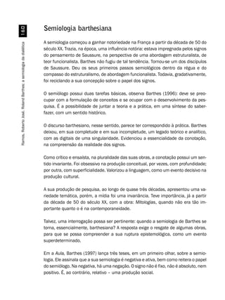 Ramos,RobertoJosé.RolandBarthes:asemiologiadadialética$
Semiologia barthesiana
A semiologia começou a ganhar notoriedade na França a partir da década de 50 do
século XX. Trazia, na época, uma influência notória: estava impregnada pelos signos
do pensamento de Saussure, na perspectiva de uma abordagem estruturalista, de
teor funcionalista. Barthes não fugiu de tal tendência. Tornou-se um dos discípulos
de Saussure. Deu os seus primeiros passos semiológicos dentro da régua e do
compasso do estruturalismo, de abordagem funcionalista. Todavia, gradativamente,
foi reciclando a sua concepção sobre o papel dos signos.
O semiólogo possui duas tarefas básicas, observa Barthes (1996): deve se preo-
cupar com a formulação de conceitos e se ocupar com o desenvolvimento da pes-
quisa. É a possibilidade de juntar a teoria e a prática, em uma síntese do saber-
fazer, com um sentido histórico.
O discurso barthesiano, nesse sentido, parece ter correspondido à prática. Barthes
deixou, em sua completude e em sua incompletude, um legado teórico e analítico,
com as digitais de uma singularidade. Evidenciou a essencialidade da conotação,
na compreensão da realidade dos signos.
Como crítico e ensaísta, na pluralidade das suas obras, a conotação possui um sen-
tido invariante. Foi obsessivo na produção conceitual, por vezes, com profundidade;
por outra, com superficialidade. Valorizou a linguagem, como um evento decisivo na
produção cultural.
A sua produção de pesquisa, ao longo de quase três décadas, apresentou uma va-
riedade temática, porém, a mídia foi uma invariância. Teve importância, já a partir
da década de 50 do século XX, com a obra: Mitologias, quando não era tão im-
portante quanto o é na contemporaneidade.
Talvez, uma interrogação possa ser pertinente: quando a semiologia de Barthes se
torna, essencialmente, barthesiana? A resposta exige o resgate de algumas obras,
para que se possa compreender a sua ruptura epistemológica, como um evento
superdeterminado.
Em a Aula, Barthes (1997) lança três teses, em um primeiro olhar, sobre a semio-
logia. Ele assinala que a sua semiologia é negativa e ativa, bem como reitera o papel
do semiólogo. Na negativa, há uma negação. O signo não é fixo, não é absoluto, nem
positivo. É, ao contrário, relativo – uma produção social.
 