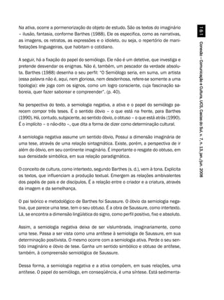 Conexão–ComunicaçãoeCultura,UCS,CaxiasdoSul,v.7,n.13,jan./jun.2008Conexão–ComunicaçãoeCultura,UCS,CaxiasdoSul,v.7,n.13,jan./jun.2008Conexão–ComunicaçãoeCultura,UCS,CaxiasdoSul,v.7,n.13,jan./jun.2008Conexão–ComunicaçãoeCultura,UCS,CaxiasdoSul,v.7,n.13,jan./jun.2008Conexão–ComunicaçãoeCultura,UCS,CaxiasdoSul,v.7,n.13,jan./jun.2008$
Na ativa, ocorre a pormenorização do objeto de estudo. São os textos do imaginário
– ilusão, fantasia, conforme Barthes (1988). Ele os especifica, como as narrativas,
as imagens, os retratos, as expressões e o idioleto, ou seja, o repertório de mani-
festações linguageiras, que habitam o cotidiano.
A seguir, há a fixação do papel do semiólogo. Ele não é um detetive, que investiga e
pretende desvendar os enigmas. Não é, também, um pescador da verdade absolu-
ta. Barthes (1988) desenha o seu perfil: “O Semiólogo seria, em suma, um artista
(essa palavra não é, aqui, nem gloriosa, nem desdenhosa, refere-se somente a uma
tipologia): ele joga com os signos, como um logro consciente, cuja fascinação sa-
boreia, quer fazer saborear e compreender”. (p. 40).
Na perspectiva do texto, a semiologia negativa, a ativa e o papel do semiólogo pa-
recem compor três teses. É o sentido óbvio – o que está na frente, para Barthes
(1990). Há, contudo, subjacente, ao sentido óbvio, o obtuso – o que está atrás (1990).
É o implícito – o não-dito –, que dita a forma de dizer como determinação cultural.
A semiologia negativa assume um sentido óbvio, Possui a dimensão imaginária de
uma tese, através de uma relação sintagmática. Existe, porém, a perspectiva de ir
além do óbvio, em seu continente imaginário. É importante o resgate do obtuso, em
sua densidade simbólica, em sua relação paradigmática.
O conceito de cultura, como intertexto, segundo Barthes (s. d.), vem à tona. Explicita
os textos, que influenciam a produção textual. Emergem as relações ambivalentes
dos papéis de pais e de discípulos. É a relação entre o criador e a criatura, através
da imagem e da semelhança.
O pai teórico e metodológico de Barthes foi Saussure. O óbvio da semiologia nega-
tiva, que parece uma tese, tem o seu obtuso. É a obra de Saussure, como intertexto.
Lá, se encontra a dimensão lingüística do signo, como perfil positivo, fixo e absoluto.
Assim, a semiologia negativa deixa de ser vislumbrada, imaginariamente, como
uma tese. Passa a ser vista como uma antítese à semiologia de Saussure, em sua
determinação positivista. O mesmo ocorre com a semiologia ativa. Perde o seu sen-
tido imaginário e óbvio de tese. Ganha um sentido simbólico e obtuso de antítese,
também, à compreensão semiológica de Saussure.
Dessa forma, a semiologia negativa e a ativa compõem, em suas relações, uma
antítese. O papel do semiólogo, em conseqüência, é uma síntese. Está sedimenta-
 