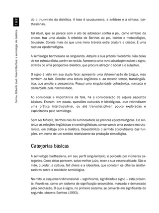 Ramos,RobertoJosé.RolandBarthes:asemiologiadadialética$
do o triunvirato da dialética. A tese é saussureana, a antítese e a síntese, bar-
thesianas.
Tal ritual, que se parece com o ato de adolescer contra o pai, como símbolo da
ordem, traz uma alusão. A rebeldia de Barthes ao pai, teórico e metodológico,
Saussure. Conota mais do que uma mera bravata entre criatura e criador. É uma
ruptura epistemológica.
A semiologia barthesiana se singulariza. Adquire a sua própria fisionomia. Não deixa
de ser estruturalista, porém se recicla. Apresenta uma nova abordagem sobre o signo,
através de uma perspectiva dialética, que procura abraçar o social e o subjetivo.
O signo é visto em sua dupla face: apresenta uma determinação da Língua, mas
também da fala. Recebe uma leitura lingüística e, ao mesmo tempo, translingüís-
tica, que amplia a perspectiva. Possui uma singularidade polissêmica, marcada e
demarcada pela historicidade.
Ao considerar a importância da fala, há a consideração de alguns aspectos
básicos. Entram, em pauta, questões culturais e ideológicas, que reivindicam
uma prática interdisciplinar, ou até transdisciplinar, pouco exploradas e
explicitadas pelo semiólogo.
Sem ser filósofo, Barthes não dá luminosidade às práticas epistemológicas. Ele sin-
tetiza as relações lingüísticas e translingüísticas, conservando uma postura estrutu-
ralista, em diálogo com a dialética. Desestabiliza o sentido absolutizante das fun-
ções, em nome de um sentido relativizante da produção semiológica.
Categorias básicas
A semiologia barthesiana, em seu perfil singularizado, é povoada por inúmeras ca-
tegorias. Cinco delas parecem, salvo melhor juízo, tecer a sua essencialidade. São o
mito, o poder, a cultura, fait divers e a ideosfera, que conotam os olhares relativi-
zadores sobre a realidade semiológica.
No mito, o esquema tridimensional – significante, significado e signo – está presen-
te. Revela-se, como um sistema de significação secundário, marcado e demarcado
pela conotação. O que é signo, no primeiro sistema, se converte em significante do
segundo, observa Barthes (1993).
 