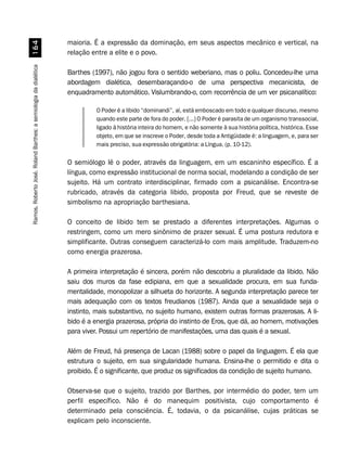 Ramos,RobertoJosé.RolandBarthes:asemiologiadadialética$
maioria. É a expressão da dominação, em seus aspectos mecânico e vertical, na
relação entre a elite e o povo.
Barthes (1997), não jogou fora o sentido weberiano, mas o poliu. Concedeu-lhe uma
abordagem dialética, desembaraçando-o de uma perspectiva mecanicista, de
enquadramento automático. Vislumbrando-o, com recorrência de um ver psicanalítico:
O Poder é a libido “dominandi”, aí, está emboscado em todo e qualquer discurso, mesmo
quando este parte de fora do poder. [...] O Poder é parasita de um organismo transsocial,
ligado à história inteira do homem, e não somente à sua história política, histórica. Esse
objeto, em que se inscreve o Poder, desde toda a Antigüidade é: a linguagem, e, para ser
mais preciso, sua expressão obrigatória: a Língua. (p. 10-12).
O semiólogo lê o poder, através da linguagem, em um escaninho específico. É a
língua, como expressão institucional de norma social, modelando a condição de ser
sujeito. Há um contrato interdisciplinar, firmado com a psicanálise. Encontra-se
rubricado, através da categoria libido, proposta por Freud, que se reveste de
simbolismo na apropriação barthesiana.
O conceito de libido tem se prestado a diferentes interpretações. Algumas o
restringem, como um mero sinônimo de prazer sexual. É uma postura redutora e
simplificante. Outras conseguem caracterizá-lo com mais amplitude. Traduzem-no
como energia prazerosa.
A primeira interpretação é sincera, porém não descobriu a pluralidade da libido. Não
saiu dos muros da fase edipiana, em que a sexualidade procura, em sua funda-
mentalidade, monopolizar a silhueta do horizonte. A segunda interpretação parece ter
mais adequação com os textos freudianos (1987). Ainda que a sexualidade seja o
instinto, mais substantivo, no sujeito humano, existem outras formas prazerosas. A li-
bido é a energia prazerosa, própria do instinto de Eros, que dá, ao homem, motivações
para viver. Possui um repertório de manifestações, uma das quais é a sexual.
Além de Freud, há presença de Lacan (1988) sobre o papel da linguagem. É ela que
estrutura o sujeito, em sua singularidade humana. Ensina-lhe o permitido e dita o
proibido. É o significante, que produz os significados da condição de sujeito humano.
Observa-se que o sujeito, trazido por Barthes, por intermédio do poder, tem um
perfil específico. Não é do manequim positivista, cujo comportamento é
determinado pela consciência. É, todavia, o da psicanálise, cujas práticas se
explicam pelo inconsciente.
 