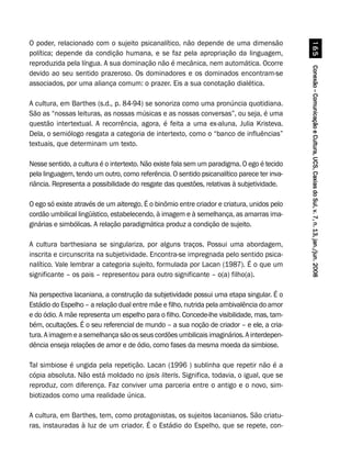 Conexão–ComunicaçãoeCultura,UCS,CaxiasdoSul,v.7,n.13,jan./jun.2008Conexão–ComunicaçãoeCultura,UCS,CaxiasdoSul,v.7,n.13,jan./jun.2008Conexão–ComunicaçãoeCultura,UCS,CaxiasdoSul,v.7,n.13,jan./jun.2008Conexão–ComunicaçãoeCultura,UCS,CaxiasdoSul,v.7,n.13,jan./jun.2008Conexão–ComunicaçãoeCultura,UCS,CaxiasdoSul,v.7,n.13,jan./jun.2008$#
O poder, relacionado com o sujeito psicanalítico, não depende de uma dimensão
política; depende da condição humana, e se faz pela apropriação da linguagem,
reproduzida pela língua. A sua dominação não é mecânica, nem automática. Ocorre
devido ao seu sentido prazeroso. Os dominadores e os dominados encontram-se
associados, por uma aliança comum: o prazer. Eis a sua conotação dialética.
A cultura, em Barthes (s.d., p. 84-94) se sonoriza como uma pronúncia quotidiana.
São as “nossas leituras, as nossas músicas e as nossas conversas”, ou seja, é uma
questão intertextual. A recorrência, agora, é feita a uma ex-aluna, Julia Kristeva.
Dela, o semiólogo resgata a categoria de intertexto, como o “banco de influências”
textuais, que determinam um texto.
Nesse sentido, a cultura é o intertexto. Não existe fala sem um paradigma. O ego é tecido
pela linguagem, tendo um outro, como referência. O sentido psicanalítico parece ter inva-
riância. Representa a possibilidade do resgate das questões, relativas à subjetividade.
O ego só existe através de um alterego. É o binômio entre criador e criatura, unidos pelo
cordão umbilical lingüístico, estabelecendo, à imagem e à semelhança, as amarras ima-
ginárias e simbólicas. A relação paradigmática produz a condição de sujeito.
A cultura barthesiana se singulariza, por alguns traços. Possui uma abordagem,
inscrita e circunscrita na subjetividade. Encontra-se impregnada pelo sentido psica-
nalítico. Vale lembrar a categoria sujeito, formulada por Lacan (1987). É o que um
significante – os pais – representou para outro significante – o(a) filho(a).
Na perspectiva lacaniana, a construção da subjetividade possui uma etapa singular. É o
Estádio do Espelho – a relação dual entre mãe e filho, nutrida pela ambivalência do amor
e do ódio. A mãe representa um espelho para o filho. Concede-lhe visibilidade, mas, tam-
bém, ocultações. É o seu referencial de mundo – a sua noção de criador – e ele, a cria-
tura. A imagem e a semelhança são os seus cordões umbilicais imaginários. A interdepen-
dência enseja relações de amor e de ódio, como fases da mesma moeda da simbiose.
Tal simbiose é ungida pela repetição. Lacan (1996 ) sublinha que repetir não é a
cópia absoluta. Não está moldado no ipsis literis. Significa, todavia, o igual, que se
reproduz, com diferença. Faz conviver uma parceria entre o antigo e o novo, sim-
biotizados como uma realidade única.
A cultura, em Barthes, tem, como protagonistas, os sujeitos lacanianos. São criatu-
ras, instauradas à luz de um criador. É o Estádio do Espelho, que se repete, con-
 