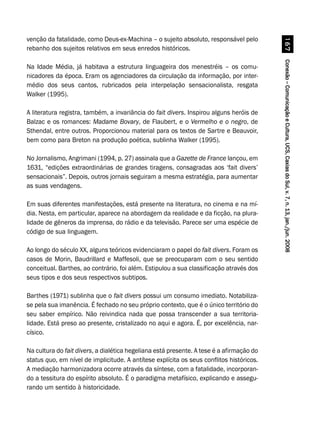 Conexão–ComunicaçãoeCultura,UCS,CaxiasdoSul,v.7,n.13,jan./jun.2008Conexão–ComunicaçãoeCultura,UCS,CaxiasdoSul,v.7,n.13,jan./jun.2008Conexão–ComunicaçãoeCultura,UCS,CaxiasdoSul,v.7,n.13,jan./jun.2008Conexão–ComunicaçãoeCultura,UCS,CaxiasdoSul,v.7,n.13,jan./jun.2008Conexão–ComunicaçãoeCultura,UCS,CaxiasdoSul,v.7,n.13,jan./jun.2008$%
venção da fatalidade, como Deus-ex-Machina – o sujeito absoluto, responsável pelo
rebanho dos sujeitos relativos em seus enredos históricos.
Na Idade Média, já habitava a estrutura linguageira dos menestréis – os comu-
nicadores da época. Eram os agenciadores da circulação da informação, por inter-
médio dos seus cantos, rubricados pela interpelação sensacionalista, resgata
Walker (1995).
A literatura registra, também, a invariância do fait divers. Inspirou alguns heróis de
Balzac e os romances: Madame Bovary, de Flaubert, e o Vermelho e o negro, de
Sthendal, entre outros. Proporcionou material para os textos de Sartre e Beauvoir,
bem como para Breton na produção poética, sublinha Walker (1995).
No Jornalismo, Angrimani (1994, p. 27) assinala que a Gazette de France lançou, em
1631, “edições extraordinárias de grandes tiragens, consagradas aos ‘fait divers’
sensacionais”. Depois, outros jornais seguiram a mesma estratégia, para aumentar
as suas vendagens.
Em suas diferentes manifestações, está presente na literatura, no cinema e na mí-
dia. Nesta, em particular, aparece na abordagem da realidade e da ficção, na plura-
lidade de gêneros da imprensa, do rádio e da televisão. Parece ser uma espécie de
código de sua linguagem.
Ao longo do século XX, alguns teóricos evidenciaram o papel do fait divers. Foram os
casos de Morin, Baudrillard e Maffesoli, que se preocuparam com o seu sentido
conceitual. Barthes, ao contrário, foi além. Estipulou a sua classificação através dos
seus tipos e dos seus respectivos subtipos.
Barthes (1971) sublinha que o fait divers possui um consumo imediato. Notabiliza-
se pela sua imanência. É fechado no seu próprio contexto, que é o único território do
seu saber empírico. Não reivindica nada que possa transcender a sua territoria-
lidade. Está preso ao presente, cristalizado no aqui e agora. É, por excelência, nar-
císico.
Na cultura do fait divers, a dialética hegeliana está presente. A tese é a afirmação do
status quo, em nível de implicitude. A antítese explícita os seus conflitos históricos.
A mediação harmonizadora ocorre através da síntese, com a fatalidade, incorporan-
do a tessitura do espírito absoluto. É o paradigma metafísico, explicando e assegu-
rando um sentido à historicidade.
 