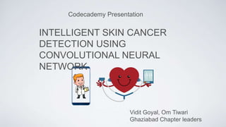 Codecademy Presentation
INTELLIGENT SKIN CANCER
DETECTION USING
CONVOLUTIONAL NEURAL
NETWORK
Vidit Goyal, Om Tiwari
Ghaziabad Chapter leaders
 