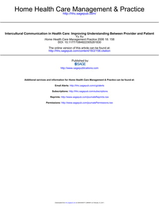 Home Health Care Management & Practice
                    http://hhc.sagepub.com/




Intercultural Communication in Health Care: Improving Understanding Between Provider and Patient
                                                  Yu Xu
                             Home Health Care Management Practice 2006 18: 158
                                     DOI: 10.1177/1084822305281830

                                The online version of this article can be found at:
                                http://hhc.sagepub.com/content/18/2/158.citation


                                                               Published by:

                                              http://www.sagepublications.com



            Additional services and information for Home Health Care Management & Practice can be found at:

                                      Email Alerts: http://hhc.sagepub.com/cgi/alerts

                                   Subscriptions: http://hhc.sagepub.com/subscriptions

                                  Reprints: http://www.sagepub.com/journalsReprints.nav

                              Permissions: http://www.sagepub.com/journalsPermissions.nav




                                      Downloaded from hhc.sagepub.com at UNIVERSITY LIBRARY on February 12, 2011
 