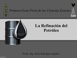 Primera Gran Feria de las Ciencias Exactas



                    La Refinación del
                        Petróleo




         Profe. Ing. Jesús Rodríguez Aguilar
 