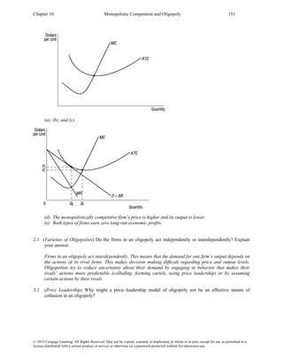 Chapter 10 Monopolistic Competition and Oligopoly 151
© 2012 Cengage Learning. All Rights Reserved. May not be copied, scanned, or duplicated, in whole or in part, except for use as permitted in a
license distributed with a certain product or service or otherwise on a password-protected website for classroom use.
(a), (b), and (c)
(d) The monopolistically competitive firm’s price is higher and its output is lower.
(e) Both types of firms earn zero long-run economic profits.
2.1 (Varieties of Oligopolies) Do the firms in an oligopoly act independently or interdependently? Explain
your answer.
Firms in an oligopoly act interdependently. This means that the demand for one firm’s output depends on
the actions of its rival firms. This makes decision making difficult regarding price and output levels.
Oligopolists try to reduce uncertainty about their demand by engaging in behavior that makes their
rivals’ actions more predictable (colluding, forming cartels, using price leadership) or by assuming
certain actions by their rivals.
3.1 (Price Leadership) Why might a price–leadership model of oligopoly not be an effective means of
collusion in an oligopoly?
 