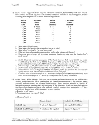 Chapter 10 Monopolistic Competition and Oligopoly 153
© 2012 Cengage Learning. All Rights Reserved. May not be copied, scanned, or duplicated, in whole or in part, except for use as permitted in a
license distributed with a certain product or service or otherwise on a password-protected website for classroom use.
4.2 (Game Theory) Suppose there are only two automobile companies, Ford and Chevrolet. Ford believes
that Chevrolet will match any price it sets, but Chevrolet too is interested in maximizing profit. Use the
following price and profit data to answer the following questions.
Ford's Chevrolet's Ford’s Chevrolet’s
Selling Selling Profits Profits
Price Price (millions) (millions)
$ 4,000 $ 4,000 $ 8 $ 8
4,000 8,000 12 6
4,000 12,000 14 2
8,000 4,000 6 12
8,000 8,000 10 10
8,000 12,000 12 6
12,000 4,000 2 14
12,000 8,000 6 12
12,000 12,000 7 7
a. What price will Ford charge?
b. What price will Chevrolet charge once Ford has set its price?
c. What is Ford’s profit after Chevrolet’s response?
d. If the two firms collaborated to maximize joint profits, what prices would they set?
e. Given your answer to part (d), how could undetected cheating on price cause the cheating firm’s
profit to rise?
a. $8,000. Under the matching assumption (If Ford and Chevrolet both charge $4,000, the profits
would be $8; if they both charge $8,000, the profits are $10; and if they both charge $12,000, the
profits will be $7), Ford’s profits of $10 million are higher than those for any other price.
b. If Ford charges $8,000, Chevrolet maximizes its profits ($12 million) by charging $4,000.
c. If Chevrolet is charging $4,000 and Ford is charging $8,000, Ford’s profit is $6 million.
d. Both companies would set the price at $8,000, making total profits of $20 million that would be split
equally between them. Any other price combination lowers joint profit.
e. Chevrolet could increase its profits to $12 million by cutting its price to $4,000 (if undetected). Ford
could also increase profits to $12 million by cutting its price to $4,000 (if undetected).
4.3 (Game Theory) While grading a final exam, an economics professor discovers that two students have
virtually identical answers. She is convinced the two cheated but cannot prove it. The professor speaks
with each student separately and offers the following deal: Sign a statement admitting to cheating. If
both students sign the statement, each will receive an “F” for the course. If only one signs, he is allowed
to withdraw from the course while the other student is expelled. If neither signs, both receive a “C” since
the professor does not have sufficient evidence to prove cheating.
a. Draw the payoff matrix.
b. Which outcome do you expect? Why?
a. The payoff matrix is
Student A signs Student A does NOT sign
Student B signs A gets an F; B gets an F A is expelled; B withdraws
Student B does NOT sign A withdraws; B is expelled A gets a C; B gets a C
 