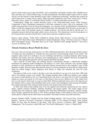 Chapter 10 Monopolistic Competition and Oligopoly 155
© 2012 Cengage Learning. All Rights Reserved. May not be copied, scanned, or duplicated, in whole or in part, except for use as permitted in a
license distributed with a certain product or service or otherwise on a password-protected website for classroom use.
and (4) online rental services that mail DVDs, such as QwikFliks and Netflix (Netflix offers 100,000 movie
titles and mails out 2 million DVDs a day). In other developments, Wal-Mart bought Vudu in 2010 to stream
movies over the Internet in high definition using Vudu’s compression technology. And Best Buy teamed up
with Cinema Now to stream movies online. Other download competition came from Amazon.com’s Unbox,
Microsoft’s Xbox, Apple TV, and Netflix (half of Netflix’s 12 million subscribers stream movies).
Technological change has created powerful rivals to the bricks-and-mortar movie rental business.
Competition is fierce. Blockbuster announced in 2010 that it planned to close 1,560 of its remaining 3,750
outlets and warned that it may be forced into bankruptcy. As a measure of how far Blockbuster’s fortunes have
fallen, in 2002 the company stock sold for about $30 per share. By September 2010, the price was less than 10
cents a share. Such is the dynamic nature of a market economy—out with the old and in with the new, in a
competitive process that has been aptly called creative destruction. This destruction is no fun for producers on
the losing end, but consumers benefit from a wider choice and more competitive prices.
Sources: James Jarman, “Video Stores Crippled by Online, Kiosk, Mail Services,” Arizona Republic, 27
February 2010. Mary Ellen Lloyd, “Blockbuster Considers Bankruptcy Filing,” Wall Street Journal, 17 March
2010; and Stephen Grocer, “Wal-Mart Pays Up for Vudu. Should It Have Bought NetFlix?,” Wall Street
Journal, 22 February 2010..
Timely Fashions Boost Profit for Zara
One way a firm can increase market power is to offer a differentiated product. Zara, the largest fashion retailer
in Europe, has been described as “possibly the most innovative and devastating retailer in the world.” The
company makes much of its clothing in its own workshops and factories, including designing, fabric dyeing,
tailoring, and ironing. Zara also outsources some manufacturing to select suppliers that have developed the
ability to make high-quality garments with the required flexibility and speed.
Zara’s network of retail shops and clothing factories communicate through a sophisticated feedback
mechanism for gathering market intelligence and putting it to work. Sales associates carry personal digital
assistants to relay information on fashion trends and customer demand back to the company’s team of 200
designers in Spain. Real-time sales data allow the factory to increase production of items that are selling and to
bring out similar designs. Direct shipments from factory to shops also eliminate the need for costly
warehouses.
Zara takes as little as two weeks to develop a new item and deliver it to one of its more than 1,000 retail
stores. The industry average is six months. The company launches about 10,000 new designs a year, making
new items in small batches at first so if something doesn’t sell, there is not much left over. But if something
catches on, stores can restock in a few days, so Zara doesn’t miss out on a fashion wave. Thus, shops never
have to wait long for fresh stock or to get an order filled. Whereas traditional stores such as the Gap may get
new fashions twice a season, Zara distributes them twice a week. And in perhaps its most unusual of strategies,
the company advertises little, relying instead on prime store location and word of mouth.
In short, Zara believes that making most of its own apparel and selectively outsourcing the rest, reduces
delays, exploits customer feedback, maintains flexibility, and ensures quality. This steady supply of new
clothing lines and continuous supply of popular items help Zara differentiate its products. Amancio Ortega,
Zara’s founder, opened his first store in 1975. With a personal fortune of $25 billion in 2010, he became the
richest person in Spain and the ninth richest on the planet. The market rewards successful innovators.
Sources: Nebahat Tokatli, “Insights from the Global Clothing Industry—The Case of Zara, A Fast Fashion
Retailer,” Journal of Economic Geography, 8 (January 2008): 21–38; Vanessa O’Connell, “How Fashion
Makes Its Way from the Runway to the Rack,” Wall Street Journal, 8 February 2007; “Supply-Chain
Management,” The Economist, 6 April 2009; and “The World’s Billionaires,” Forbes, 11 March 2010.
 