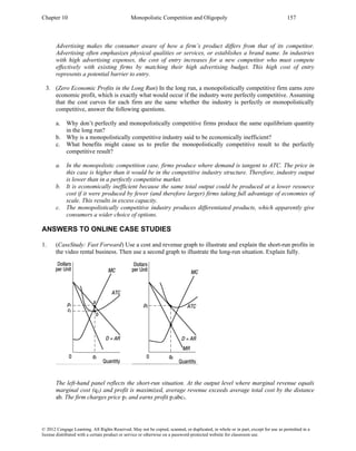 Chapter 10 Monopolistic Competition and Oligopoly 157
© 2012 Cengage Learning. All Rights Reserved. May not be copied, scanned, or duplicated, in whole or in part, except for use as permitted in a
license distributed with a certain product or service or otherwise on a password-protected website for classroom use.
Advertising makes the consumer aware of how a firm’s product differs from that of its competitor.
Advertising often emphasizes physical qualities or services, or establishes a brand name. In industries
with high advertising expenses, the cost of entry increases for a new competitor who must compete
effectively with existing firms by matching their high advertising budget. This high cost of entry
represents a potential barrier to entry.
3. (Zero Economic Profits in the Long Run) In the long run, a monopolistically competitive firm earns zero
economic profit, which is exactly what would occur if the industry were perfectly competitive. Assuming
that the cost curves for each firm are the same whether the industry is perfectly or monopolistically
competitive, answer the following questions.
a. Why don’t perfectly and monopolistically competitive firms produce the same equilibrium quantity
in the long run?
b. Why is a monopolistically competitive industry said to be economically inefficient?
c. What benefits might cause us to prefer the monopolistically competitive result to the perfectly
competitive result?
a. In the monopolistic competition case, firms produce where demand is tangent to ATC. The price in
this case is higher than it would be in the competitive industry structure. Therefore, industry output
is lower than in a perfectly competitive market.
b. It is economically inefficient because the same total output could be produced at a lower resource
cost if it were produced by fewer (and therefore larger) firms taking full advantage of economies of
scale. This results in excess capacity.
c. The monopolistically competitive industry produces differentiated products, which apparently give
consumers a wider choice of options.
ANSWERS TO ONLINE CASE STUDIES
1. (CaseStudy: Fast Forward) Use a cost and revenue graph to illustrate and explain the short-run profits in
the video rental business. Then use a second graph to illustrate the long-run situation. Explain fully.
The left-hand panel reflects the short-run situation. At the output level where marginal revenue equals
marginal cost (q1) and profit is maximized, average revenue exceeds average total cost by the distance
ab. The firm charges price p1 and earns profit p1abc1.
 