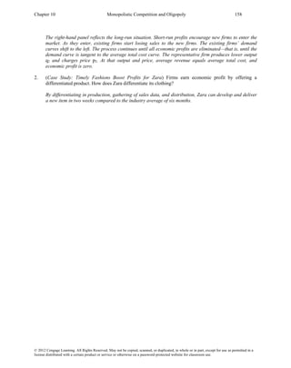 Chapter 10 Monopolistic Competition and Oligopoly 158
© 2012 Cengage Learning. All Rights Reserved. May not be copied, scanned, or duplicated, in whole or in part, except for use as permitted in a
license distributed with a certain product or service or otherwise on a password-protected website for classroom use.
The right-hand panel reflects the long-run situation. Short-run profits encourage new firms to enter the
market. As they enter, existing firms start losing sales to the new firms. The existing firms’ demand
curves shift to the left. The process continues until all economic profits are eliminated—that is, until the
demand curve is tangent to the average total cost curve. The representative firm produces lower output
q2 and charges price p2. At that output and price, average revenue equals average total cost, and
economic profit is zero.
2. (Case Study: Timely Fashions Boost Profits for Zara) Firms earn economic profit by offering a
differentiated product. How does Zara differentiate its clothing?
By differentiating in production, gathering of sales data, and distribution, Zara can develop and deliver
a new item in two weeks compared to the industry average of six months.
 