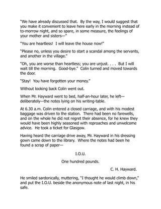 “We have already discussed that. By the way, I would suggest that
you make it convenient to leave here early in the morning instead of
to-morrow night, and so spare, in some measure, the feelings of
your mother and sisters—”
“You are heartless! I will leave the house now!”
“Please no, unless you desire to start a scandal among the servants,
and another in the village.”
“Oh, you are worse than heartless; you are unjust. . . . But I will
wait till the morning. Good-bye.” Colin turned and moved towards
the door.
“Stay! You have forgotten your money.”
Without looking back Colin went out.
When Mr. Hayward went to bed, half-an-hour later, he left—
deliberately—the notes lying on his writing-table.
At 6.30 a.m. Colin entered a closed carriage, and with his modest
baggage was driven to the station. There had been no farewells,
and on the whole he did not regret their absence, for he knew they
would have been highly seasoned with reproaches and unwelcome
advice. He took a ticket for Glasgow.
Having heard the carriage drive away, Mr. Hayward in his dressing
gown came down to the library. Where the notes had been he
found a scrap of paper—
I.O.U.
One hundred pounds.
C. H. Hayward.
He smiled sardonically, muttering, “I thought he would climb down,”
and put the I.O.U. beside the anonymous note of last night, in his
safe.
 