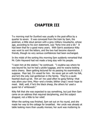 CHAPTER III
The morning mail for Dunford was usually in the post-office by a
quarter to seven. It was conveyed from the train by Sam, the
postman, a little stout person with a grey military moustache, whose
age, according to his own statement, was “forty-nine and a bit.” It
had been that for a good many years. With Sam’s assistance Kitty
was wont to sort the letters, and the two had become staunch
friends, though no very serious confidences had been exchanged.
In the midst of the sorting this morning Sam suddenly remarked that
Mr. Colin Hayward had not made a long stay with his people.
“I seen him at the station,” he continued. “I couldna say where he
was bound for, but he had a pickle luggage, and he wasna looking
extra cheery. Been getting lectured for no passing his examination, I
suppose. Poor lad, I’m vexed for him. He never got on with his folk,
and he’s the only real gentleman in the family. They’re a cauld-
hearted stuck-up lot. Him an’ me used often to gang fishing—that
was afore your time, Miss—and a kinder, blither chap I never hope to
meet. Well, well, if he’s the black sheep, the others ha’ used a
queer lot o’ whitewash.”
Kitty felt that she was expected to say something, but just then Sam
came on an address that required deciphering, and the subject
dropped, not a little to her relief.
When the sorting was finished, Sam set out on his round, and she
made her way to the cottage for breakfast. Her uncle was already at
table looking more than usually morose; her aunt was muttering to
 