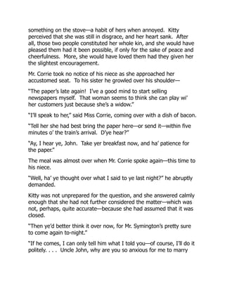 something on the stove—a habit of hers when annoyed. Kitty
perceived that she was still in disgrace, and her heart sank. After
all, those two people constituted her whole kin, and she would have
pleased them had it been possible, if only for the sake of peace and
cheerfulness. More, she would have loved them had they given her
the slightest encouragement.
Mr. Corrie took no notice of his niece as she approached her
accustomed seat. To his sister he growled over his shoulder—
“The paper’s late again! I’ve a good mind to start selling
newspapers myself. That woman seems to think she can play wi’
her customers just because she’s a widow.”
“I’ll speak to her,” said Miss Corrie, coming over with a dish of bacon.
“Tell her she had best bring the paper here—or send it—within five
minutes o’ the train’s arrival. D’ye hear?”
“Ay, I hear ye, John. Take yer breakfast now, and ha’ patience for
the paper.”
The meal was almost over when Mr. Corrie spoke again—this time to
his niece.
“Well, ha’ ye thought over what I said to ye last night?” he abruptly
demanded.
Kitty was not unprepared for the question, and she answered calmly
enough that she had not further considered the matter—which was
not, perhaps, quite accurate—because she had assumed that it was
closed.
“Then ye’d better think it over now, for Mr. Symington’s pretty sure
to come again to-night.”
“If he comes, I can only tell him what I told you—of course, I’ll do it
politely. . . . Uncle John, why are you so anxious for me to marry
 