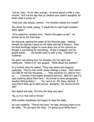 “Let be, John. Ye ha’ siller enough. Ye dinna spend a trifle o’ your
income. Ye’ll rue the day that ye cheated your sister’s daughter, for
that’s what it comes to.”
“Hold your silly tongue, woman. I’ve cheated nobody but myself.”
She shook her head, saying, “I would like to read Hugh Carstairs’
letter again.”
“Ye’re welcome—another time. There’s the paper at last.” He
almost ran to the front door.
He returned, opening the paper at the financial page. Seating
himself, he cleared a space on the table and laid it thereon. Then
his thick forefinger began to move down one of the columns as
though it was feeling for something. At last it stopped, and he
gazed awhile. . . . His breath went in with a hiss. “Zeniths!” he
muttered.
His sister was staring over his shoulder, but her sight was
indifferent. “What is it?” she gasped. “What about the Zeniths?”
In a hushed voice he replied, “They rose seven-and-sixpence
yesterday. They’re now worth ninety shillings a share. That means
£22,500 for the five thousand. . . . That would be £11,260 for me—
us. . . . I wonder if Symington shouldna sell now. Wait till I see if it
says anything about them here.” He turned to some paragraphs,
headed “Mining Notes.” . . . “Ay, here it is! Oh, listen, Rachel! It
says they’ll likely go to eight pound! Almighty! We munna let him
sell!”
She sighed and said, “It’s time the shop was open.”
“Ay, so it is—but wait a minute.”
With another headshake she began to clear the table.
He rose suddenly. “There’s the keys,” he said, throwing them on to
the table. “Ye can open the shop. I’m going up to White Farm.”
 