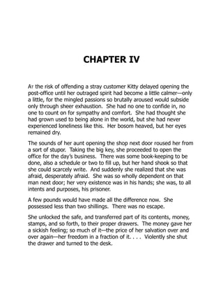CHAPTER IV
At the risk of offending a stray customer Kitty delayed opening the
post-office until her outraged spirit had become a little calmer—only
a little, for the mingled passions so brutally aroused would subside
only through sheer exhaustion. She had no one to confide in, no
one to count on for sympathy and comfort. She had thought she
had grown used to being alone in the world, but she had never
experienced loneliness like this. Her bosom heaved, but her eyes
remained dry.
The sounds of her aunt opening the shop next door roused her from
a sort of stupor. Taking the big key, she proceeded to open the
office for the day’s business. There was some book-keeping to be
done, also a schedule or two to fill up, but her hand shook so that
she could scarcely write. And suddenly she realized that she was
afraid, desperately afraid. She was so wholly dependent on that
man next door; her very existence was in his hands; she was, to all
intents and purposes, his prisoner.
A few pounds would have made all the difference now. She
possessed less than two shillings. There was no escape.
She unlocked the safe, and transferred part of its contents, money,
stamps, and so forth, to their proper drawers. The money gave her
a sickish feeling; so much of it—the price of her salvation over and
over again—her freedom in a fraction of it. . . . Violently she shut
the drawer and turned to the desk.
 
