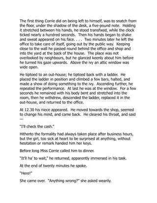 The first thing Corrie did on being left to himself, was to snatch from
the floor, under the shadow of the desk, a five-pound note. Holding
it stretched between his hands, he stood transfixed, while the clock
ticked nearly a hundred seconds. Then his hands began to shake
and sweat appeared on his face. . . . Two minutes later he left the
office to take care of itself, going out by the public way. Keeping
close to the wall he passed round behind the office and shop and
into the yard at the back of the house. The place was not
overlooked by neighbours, but he glanced keenly about him before
he turned his gaze upwards. Above the ivy an attic window was
wide open.
He tiptoed to an out-house; he tiptoed back with a ladder. He
placed the ladder in position and climbed a few bars, halted, and
made a show of doing something to the ivy. Ascending further, he
repeated the performance. At last he was at the window. For a few
seconds he remained with his body bent and stretched into the
room, then he withdrew, descended the ladder, replaced it in the
out-house, and returned to the office.
At 12.30 his niece appeared. He moved towards the shop, seemed
to change his mind, and came back. He cleared his throat, and said
—
“I’ll check the cash.”
Hitherto the formality had always taken place after business hours,
but the girl, too sick at heart to be surprised at anything, without
hesitation or remark handed him her keys.
Before long Miss Corrie called him to dinner.
“It’ll ha’ to wait,” he returned, apparently immersed in his task.
At the end of twenty minutes he spoke.
“Here!”
She came over. “Anything wrong?” she asked wearily.
 