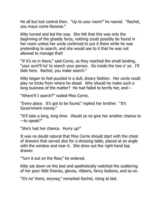He all but lost control then. “Up to your room!” he roared. “Rachel,
you maun come likewise.”
Kitty turned and led the way. She felt that this was only the
beginning of the ghastly farce, nothing could possibly be found in
her room unless her uncle contrived to put it there while he was
pretending to search, and she would see to it that he was not
allowed to manage that!
“If it’s no in there,” said Corrie, as they reached the small landing,
“your aunt’ll ha’ to search your person. Go inside the two o’ ye. I’ll
bide here. Rachel, you make search.”
Kitty began to feel puzzled in a dull, dreary fashion. Her uncle could
play no tricks from where he stood. Why should he make such a
long business of the matter? He had failed to terrify her, and—
“Where’ll I search?” wailed Miss Corrie.
“Every place. It’s got to be found,” replied her brother. “It’s
Government money.”
“It’ll take a long, long time. Would ye no give her another chance to
—to speak?”
“She’s had her chance. Hurry up!”
It was no doubt natural that Miss Corrie should start with the chest
of drawers that served also for a dressing table, placed at an angle
with the window and near it. She drew out the right-hand top
drawer.
“Turn it out on the floor,” he ordered.
Kitty sat down on the bed and apathetically watched the scattering
of her poor little fineries, gloves, ribbons, fancy buttons, and so on.
“It’s no’ there, anyway,” remarked Rachel, rising at last.
 