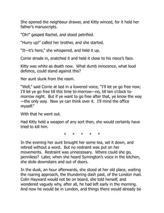 She opened the neighbour drawer, and Kitty winced, for it held her
father’s manuscripts.
“Oh!” gasped Rachel, and stood petrified.
“Hurry up!” called her brother, and she started.
“It—it’s here,” she whispered, and held it up.
Corrie strode in, snatched it and held it close to his niece’s face.
Kitty was white as death now. What dumb innocence, what loud
defence, could stand against this?
Her aunt slunk from the room.
“Well,” said Corrie at last in a lowered voice, “I’ll let ye go free now;
I’ll let ye go free till this time to-morrow—no, till ten o’clock to-
morrow night. But if ye want to go free after that, ye know the way
—the only way. Now ye can think over it. I’ll mind the office
myself.”
With that he went out.
Had Kitty held a weapon of any sort then, she would certainly have
tried to kill him.
* * * * *
In the evening her aunt brought her some tea, set it down, and
retired without a word. But no restraint was put on her
movements. Restraint was unnecessary. Where could she go,
penniless? Later, when she heard Symington’s voice in the kitchen,
she stole downstairs and out of doors.
In the dusk, an hour afterwards, she stood at her old place, waiting
the roaring approach, the thundering dash past, of the London mail.
Colin Hayward would not be on board, she told herself, and
wondered vaguely why, after all, he had left early in the morning.
And now he would be in London, and things there would already be
 