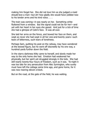 making him forget her. She did not love him as she judged a maid
should love a man—but oh! how gladly she would have yielded now
to his tender arms and his kind voice. . . .
The train was coming—it was nearly on her. Something white
fluttered from a window. But the signal could not be for her!—and
yet with her heart in her eyes she gazed. And just for a tick of time
she had a glimpse of Colin’s face. It was all over.
She laid her arms on the fence, and bowed her face on them, and
wept as never she had wept in all her one-and-twenty years—such
tears of bitterness, such tears of loneliness.
Perhaps Sam, quitting his post on the railway, may have wondered
at the bowed figure, but he went off discreetly by his one way, a
hundred yards further down the field.
In the starry darkness Kitty came to herself, and slowly made her
way to the only home she had. Emotion had weakened her
physically, but her spirit yet struggled strongly in the toils. She had
still nearly twenty-four hours of freedom, such as it was. To-night it
was too late for any persecution from Alec Symington, who surely
must have left the cottage some time ago, and gone home, for it
was now nearing eleven o’clock.
But on the road, at the gate of the field, he was waiting.
 