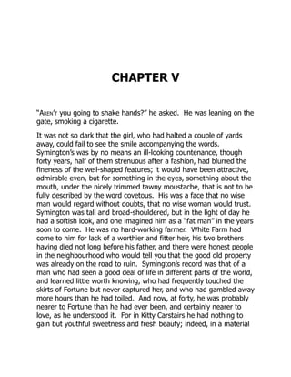 CHAPTER V
“Aren’t you going to shake hands?” he asked. He was leaning on the
gate, smoking a cigarette.
It was not so dark that the girl, who had halted a couple of yards
away, could fail to see the smile accompanying the words.
Symington’s was by no means an ill-looking countenance, though
forty years, half of them strenuous after a fashion, had blurred the
fineness of the well-shaped features; it would have been attractive,
admirable even, but for something in the eyes, something about the
mouth, under the nicely trimmed tawny moustache, that is not to be
fully described by the word covetous. His was a face that no wise
man would regard without doubts, that no wise woman would trust.
Symington was tall and broad-shouldered, but in the light of day he
had a softish look, and one imagined him as a “fat man” in the years
soon to come. He was no hard-working farmer. White Farm had
come to him for lack of a worthier and fitter heir, his two brothers
having died not long before his father, and there were honest people
in the neighbourhood who would tell you that the good old property
was already on the road to ruin. Symington’s record was that of a
man who had seen a good deal of life in different parts of the world,
and learned little worth knowing, who had frequently touched the
skirts of Fortune but never captured her, and who had gambled away
more hours than he had toiled. And now, at forty, he was probably
nearer to Fortune than he had ever been, and certainly nearer to
love, as he understood it. For in Kitty Carstairs he had nothing to
gain but youthful sweetness and fresh beauty; indeed, in a material
 