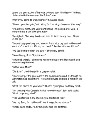 sense, the possession of her was going to cost him dear—if he kept
his bond with the contemptible John Corrie.
“Aren’t you going to shake hands?” he asked again.
“Please open the gate,” said Kitty, “or I must go home another way.”
“It’s a lovely night, and your aunt knows I’m looking after you. I
want to have a talk with you, Kitty.”
She sighed. “I’m very tired—too tired to listen to any one. Please
let me go.”
“I won’t keep you long, and we can find a nice dry seat in the wood,
since you’re so tired. Come, you needn’t be shy with me, Kitty—”
“Are you going to open the gate?” she coldly asked.
“Immediately, if you’ll promise—”
He turned sharply. Some one had come out of the little wood, and
was crossing the road.
“Is that you, Miss?”
“Oh, Sam!” cried the girl in a gasp of relief.
“Can ye no’ get the gate open?” the postman inquired, as though no
Symington had been there. He came forward and laid a hand on the
bolt.
“What the blazes do you want?” blurted Symington, suddenly erect.
“I’m thinking Miss Carstairs is due home by now,” Sam said coolly.
“What do ye say, Miss?”
“Miss Carstairs is in my charge, you interfering fool!”
“No, no, Sam; I’m not!—and I want to get home at once.”
“Kindly stand aside, Mr. Symington,” said the postman.
 