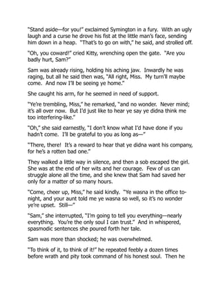 “Stand aside—for you!” exclaimed Symington in a fury. With an ugly
laugh and a curse he drove his fist at the little man’s face, sending
him down in a heap. “That’s to go on with,” he said, and strolled off.
“Oh, you coward!” cried Kitty, wrenching open the gate. “Are you
badly hurt, Sam?”
Sam was already rising, holding his aching jaw. Inwardly he was
raging, but all he said then was, “All right, Miss. My turn’ll maybe
come. And now I’ll be seeing ye home.”
She caught his arm, for he seemed in need of support.
“Ye’re trembling, Miss,” he remarked, “and no wonder. Never mind;
it’s all over now. But I’d just like to hear ye say ye didna think me
too interfering-like.”
“Oh,” she said earnestly, “I don’t know what I’d have done if you
hadn’t come. I’ll be grateful to you as long as—”
“There, there! It’s a reward to hear that ye didna want his company,
for he’s a rotten bad one.”
They walked a little way in silence, and then a sob escaped the girl.
She was at the end of her wits and her courage. Few of us can
struggle alone all the time, and she knew that Sam had saved her
only for a matter of so many hours.
“Come, cheer up, Miss,” he said kindly. “Ye wasna in the office to-
night, and your aunt told me ye wasna so well, so it’s no wonder
ye’re upset. Still—”
“Sam,” she interrupted, “I’m going to tell you everything—nearly
everything. You’re the only soul I can trust.” And in whispered,
spasmodic sentences she poured forth her tale.
Sam was more than shocked; he was overwhelmed.
“To think of it, to think of it!” he repeated feebly a dozen times
before wrath and pity took command of his honest soul. Then he
 