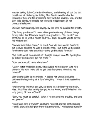 was for taking John Corrie by the throat, and shaking all but the last
breath out of his body, for telling Miss Corrie exactly what he
thought of her, and for presenting Kitty with his savings, yea, and his
own little abode, to enable her to stand independent of her
unnatural relatives.
She was half-laughing, half-crying, by the time he paused for breath.
“Oh, Sam, you know I’d never allow you to do any of those things
for my sake, but I’ll never forget your goodness. You mustn’t do
anything, or I’ll wish I hadn’t told you. But I do want you to advise
me what to do.”
“I never liked John Corrie,” he cried, “nor did any soul in Dunford;
but I never doubted he was a straight man. But dinna ye be afraid
for the five-pun’ note business—dinna ye be afraid for that!”
“But that’s what I am afraid of! I might escape from Mr. Symington
by simply going away, but not from—”
“Your uncle would never dare to—”
“Dare? After what he’s done, what would he not dare? And he’s
clever in his way. How did he get that five-pound note into my
drawer?”
Sam’s hand went to his mouth. A sound not unlike a chuckle
became the beginning of a fit of coughing. When it had passed he
said—
“We’ll maybe find that out yet, so dinna let it bother ye too much,
Miss. But if he tries to frighten ye, let me know, and I’ll deal wi’ him
—by gravy, I’ll deal wi’ him!”
“Sam, you must be careful. What if he got you into trouble, and you
lost your—”
“I can take care o’ myself,” said Sam, “except, maybe at the boxing
—and I didna get fair play from that scoundrel.” He laughed ruefully.
 