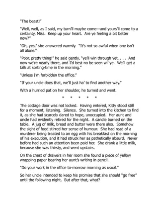 “The beast!”
“Well, well, as I said, my turn’ll maybe come—and yours’ll come to a
certainty, Miss. Keep up your heart. Are ye feeling a bit better
now?”
“Oh, yes,” she answered warmly. “It’s not so awful when one isn’t
all alone.”
“Poor, pretty thing!” he said gently, “ye’ll win through yet. . . . And
now we’re nearly there, and I’d best no be seen wi’ ye. We’ll get a
talk at sorting-time in the morning.”
“Unless I’m forbidden the office.”
“If your uncle does that, we’ll just ha’ to find another way.”
With a hurried pat on her shoulder, he turned and went.
* * * * *
The cottage door was not locked. Having entered, Kitty stood still
for a moment, listening. Silence. She turned into the kitchen to find
it, as she had scarcely dared to hope, unoccupied. Her aunt and
uncle had evidently retired for the night. A candle burned on the
table. A jug of milk, bread and butter were there also. Somehow
the sight of food stirred her sense of humour. She had read of a
murderer being treated to an egg with his breakfast on the morning
of his execution, and it had struck her as pathetically absurd. Never
before had such an attention been paid her. She drank a little milk,
because she was thirsty, and went upstairs.
On the chest of drawers in her room she found a piece of yellow
wrapping paper bearing her aunt’s writing in pencil.
“Do your work in the office to-morrow morning as usual.”
So her uncle intended to keep his promise that she should “go free”
until the following night. But after that, what?
 