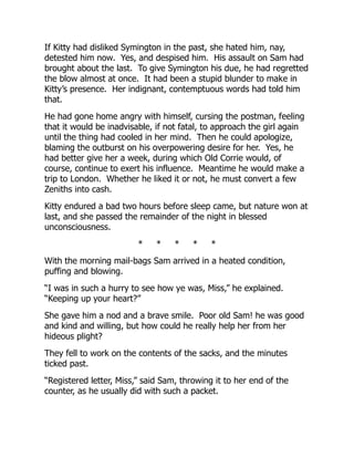 If Kitty had disliked Symington in the past, she hated him, nay,
detested him now. Yes, and despised him. His assault on Sam had
brought about the last. To give Symington his due, he had regretted
the blow almost at once. It had been a stupid blunder to make in
Kitty’s presence. Her indignant, contemptuous words had told him
that.
He had gone home angry with himself, cursing the postman, feeling
that it would be inadvisable, if not fatal, to approach the girl again
until the thing had cooled in her mind. Then he could apologize,
blaming the outburst on his overpowering desire for her. Yes, he
had better give her a week, during which Old Corrie would, of
course, continue to exert his influence. Meantime he would make a
trip to London. Whether he liked it or not, he must convert a few
Zeniths into cash.
Kitty endured a bad two hours before sleep came, but nature won at
last, and she passed the remainder of the night in blessed
unconsciousness.
* * * * *
With the morning mail-bags Sam arrived in a heated condition,
puffing and blowing.
“I was in such a hurry to see how ye was, Miss,” he explained.
“Keeping up your heart?”
She gave him a nod and a brave smile. Poor old Sam! he was good
and kind and willing, but how could he really help her from her
hideous plight?
They fell to work on the contents of the sacks, and the minutes
ticked past.
“Registered letter, Miss,” said Sam, throwing it to her end of the
counter, as he usually did with such a packet.
 