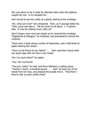 She was about to lay it aside for attention later when the address
caught her eye. A cry escaped her.
Sam turned to see her, white as a ghost, tearing at the envelope.
“Oh, what can it be?” she whispered. Then, as if courage failed her,
“Sam, come and take it. Tell me what it’s all about. I—I daren’t
look. It may be nothing much, after all.”
Sam’s fingers were none too steady as he received the envelope.
“Registered at Glasgow,” he muttered, and proceeded to extract the
contents.
These were a fairly plump number of banknotes, and a half-sheet of
paper bearing the words—
“From an old friend of your father.” . . . Sam read them aloud while
she stood rigid with her face in her hands.
“Am I to count them?” he asked.
“Yes,” she murmured.
“Five-pun’ notes,” he said, and there followed a rustling pause.
“Twenty o’ them—a hundred pound. . . . See!” he took one of her
hands from her face, and pressed the bundle into it. “Feel them—
they’re real, ye poor, pretty thing!”
 