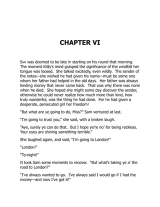 CHAPTER VI
Sam was doomed to be late in starting on his round that morning.
The moment Kitty’s mind grasped the significance of the windfall her
tongue was loosed. She talked excitedly, even wildly. The sender of
the notes—she wished he had given his name—must be some one
whom her father had helped in the old days. Her father was always
lending money that never came back. That was why there was none
when he died. She hoped she might some day discover the sender,
otherwise he could never realize how much more than kind, how
truly wonderful, was the thing he had done. For he had given a
desperate, persecuted girl her freedom!
“But what are ye going to do, Miss?” Sam ventured at last.
“I’m going to trust you,” she said, with a broken laugh.
“Aye, surely ye can do that. But I hope ye’re no’ for being reckless.
Your eyes are shining something terrible.”
She laughed again, and said, “I’m going to London!”
“London!”
“To-night!”
It took Sam some moments to recover. “But what’s taking ye a’ the
road to London?”
“I’ve always wanted to go. I’ve always said I would go if I had the
money—and now I’ve got it!”
 