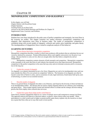 © 2012 Cengage Learning. All Rights Reserved. May not be copied, scanned, or duplicated, in whole or in part, except for use as permitted in a
license distributed with a certain product or service or otherwise on a password-protected website for classroom use.
CHAPTER 10
MONOPOLISTIC COMPETITION AND OLIGOPOLY
In this chapter, you will find:
Chapter Outline with PowerPoint Script
Chapter Summary
Teaching Points (as on Prep Card)
Answers to the End-of-Book Questions and Problems for Chapter 10
Supplemental Cases, Exercises, and Problems
INTRODUCTION
Students have now been introduced to the polar cases of perfect competition and monopoly, but most firms in
the economy are neither. This chapter examines two market structures—monopolistic competition and
oligopoly—that characterize most firms in business today. The model of monopolistic competition is
considered along with several models of oligopoly: collusion and cartels, price leadership, and game theory.
The interdependence of oligopolistic firms is noted to complicate analysis of firm behavior.
LEARNING OUTCOMES
1 Discuss factors that lead to monopolistic competition
Monopolistic competition describes a market in which many producers offer products that are substitutes but are not
viewed as identical by consumers. Product differentiation allows each supplier some power over the price it can
charge. Because barriers to entry are low, there are enough sellers that they behave competitively and act
independently.
Monopolistic competition contains elements of both monopoly and competition. Monopolistic competition
is like monopoly in the sense that firms in each industry face demand curves that slope downward. Monopolistic
competition is like perfect competition in the sense that easy entry and exit eliminate economic profit or economic
loss in the long run.
2 Explain the concept of oligopoly
An oligopoly is an industry dominated by just a few firms. Oligopolists are said to be interdependent since each one
must consider the effect of its own actions on competitors’ behavior. The formation of an oligopoly can often be
traced to some form of barrier to entry, such as economies of scale, legal restrictions, brand names built up by years
of advertising, or control over an essential resource.
3 Describe models of oligopoly
There is no general theory of oligopoly but rather a set of theories, each based on the diversity of observed behavior
in an interdependent market. The theories that are used to explain oligopoly behavior are collusion, price leadership,
and game theory. These models identify formal and informal efforts to collude and the strategic decision-making
process that firms employ when collusion does not occur.
4 Explain how game theory helps predict cartel behavior
Game theory examines oligopolistic behavior as a series of strategic moves and countermoves among rival firms.
This approach analyzes the behavior of decision makers, or players, whose choices affect one another. While
participation in a cartel would result in higher economic profits, game theory explains why the incentives to cheat
are so great that firms often act in ways that result in lower profits.
 