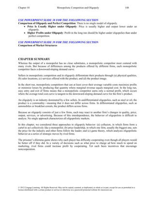 Chapter 10 Monopolistic Competition and Oligopoly 148
© 2012 Cengage Learning. All Rights Reserved. May not be copied, scanned, or duplicated, in whole or in part, except for use as permitted in a
license distributed with a certain product or service or otherwise on a password-protected website for classroom use.
USE POWERPOINT SLIDE 38 FOR THE FOLLOWING SECTION
Comparison of Oligopoly and Perfect Competition: There is no single model of oligopoly.
• Price Is Usually Higher under Oligopoly: Price is usually higher and output lower under an
oligopoly.
• Higher Profits under Oligopoly: Profit in the long run should be higher under oligopolies than under
perfect competition.
USE POWERPOINT SLIDE 39 FOR THE FOLLOWING SECTION
Comparison of Market Structures
CHAPTER SUMMARY
Whereas the output of a monopolist has no close substitutes, a monopolistic competitor must contend with
many rivals. But because of differences among the products offered by different firms, each monopolistic
competitor faces a downward-sloping demand curve.
Sellers in monopolistic competition and in oligopoly differentiate their products through (a) physical qualities,
(b) sales locations, (c) services offered with the product, and (d) the product image.
In the short run, monopolistic competitors that can at least cover their average variable costs maximize profits
or minimize losses by producing that quantity where marginal revenue equals marginal cost. In the long run,
easy entry and exit of firms means that a monopolistic competitor earns only a normal profit, which occurs
where the average total cost curve is tangent to the downward-sloping demand curve for the firm’s product.
An oligopoly is an industry dominated by a few sellers. In undifferentiated oligopolies, such as steel or oil, the
product is a commodity—meaning that it does not differ across firms. In differentiated oligopolies, such as
automobiles or breakfast cereals, the product differs across firms.
Because an oligopoly consists of just a few firms, each may react to another firm’s changes in quality, price,
output, services, or advertising. Because of this interdependence, the behavior of oligopolists is difficult to
analyze. No single approach characterizes all oligopolistic markets.
In this chapter, we considered three approaches to oligopoly behavior: (a) collusion, in which firms form a
cartel to act collectively like a monopolist; (b) price leadership, in which one firm, usually the biggest one, sets
the price for the industry and other firms follow the leader; and (c) game theory, which analyzes oligopolistic
behavior as a series of strategic moves by rival firms.
The prisoner’s dilemma game shows why each player has difficulty cooperating even though all players would
be better off if they did. In a variety of decisions such as what price to charge ad how much to spend on
marketing, rival firms could increase profit by cooperating. Yet each faces incentives that encourage
noncooperation.
 