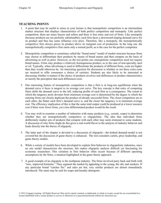 Chapter 10 Monopolistic Competition and Oligopoly 149
© 2012 Cengage Learning. All Rights Reserved. May not be copied, scanned, or duplicated, in whole or in part, except for use as permitted in a
license distributed with a certain product or service or otherwise on a password-protected website for classroom use.
TEACHING POINTS
1. A point that may be useful to stress in your lecture is that monopolistic competition is an intermediate
market structure that displays characteristics of both perfect competition and monopoly. Like perfect
competition, there are many buyers and sellers and there is free entry and exit of firms. Like monopoly
(because products are not perfectly substitutable), each firm faces a downward-sloping demand curve for
its product and thus has some influence over price. Therefore, like a monopoly, the monopolistically
competitive firm always prices its product above its marginal cost of production. In the long run, the
monopolistically competitive firm earns only a normal profit, as is the case for the perfect competitor.
2. Monopolistic competition is sometimes called the “brand name” model of market structure because firms
may choose to differentiate their products by means of brand names and then compete on the basis of
advertising as well as price. However, as the text points out, monopolistic competition need not require
brand names. Firms may produce a relatively homogeneous product, as in the case of non-specialty steel
or oil. Typically, when advertising is used to differentiate the products of different firms, costs are higher
than they would otherwise be. An interesting question for discussion is whether or not these extra costs
are incurred to offer consumers a choice of varieties. Students are also likely to be interested in
discussing whether it matters if the choice of products involves real differences in product characteristics
or merely the perception that such differences exist.
3. One interesting feature of monopolistic competition is that a firm is in long-run equilibrium when the
demand curve it faces is tangent to its average cost curve. The key concept is that entry of competing
firms shifts the demand curve to the left, reducing profits of each firm as a consequence. The extent to
which the tangency point deviates from minimum average cost is determined by the degree to which the
entering firms can closely duplicate the product of already successful firms. The closer competitors are to
each other, the flatter each firm’s demand curve is, and the closer the tangency is to minimum average
cost. The efficiency implication of this is that the same total output could be produced at a lower resource
cost if there were fewer firms, yet a less differentiated product would be the result.
4. You may wish to examine a number of industries with many products (e.g., cereals, soaps) to determine
whether they are monopolistically competitive or oligopolistic. The idea that individual firms
deliberately market sets of products that compete with each other may seem irrational to some students.
A discussion of why firms might do this gives a real-world flavor to the analysis of industry behavior and
leads directly into the theory of oligopoly.
5. The latter part of the chapter is devoted to a discussion of oligopoly—the kinked demand model is not
covered but the discussion of game theory is enhanced. The text considers cartels, price leadership, and
game theory models.
6. While a variety of models have been developed to explain firm behavior in oligopolistic industries, since
no one model characterizes the structure, this makes oligopoly analysis difficult yet fascinating for
economic researchers. This variation in firm behavior often occurs because of different operating
assumptions by the firms, a situation highlighted in the game theory approach.
7. A good example of an oligopoly is the toothpaste industry. The firms involved parry back and forth with
“new, improved formulas.” They segment the market by appealing to the young, the old, and smokers. If
any particular brand “catches fire” and sales are hot, very similar products are almost immediately
introduced. The same may be said for soaps and laundry detergents.
 