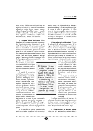 COMUNICAR 8, 1997




de la lectura dinámica de los signos que, de         pasivo frente a las circunstancias de la vida, o
ponerlo en práctica en nuestras instituciones        a los mensajes que le llevan por medio del cine,
educativas, podría dar un vuelco a nuestra           la prensa, la radio, la televisión y el vídeo,
educación para la realidad «real» y para la          como el simple espectador que experimenta,
realidad vehiculada a través de los MCS, pues        en forma indiferente, las sensaciones, sino que
toma la persona del niño en su totalidad para        decodifica e interpreta esa realidad, poniendo
hacerla crecer y llevarla a su plenitud:             en juego su inteligencia, su voluntad, su me-
                                                     moria y su sensibilidad.
     1. Educación para la objetividad: Ense-
ña a hacer la lectura denotativa de los mensa-         2. Educación de la subjetividad: Orienta
jes. Ejercita los sentidos al máximo. A través    la realización de la lectura connotativa de los
de la denotación el niño aprende a detallar, a    signos. Ejercita la sensibilidad, los sentimien-
tener en cuenta hasta los elementos aparente-     tos, las vivencias psíquicas codificadas adqui-
mente más insignificantes, pero que al formar     ridas en el contexto cultural. Cada individuo
parte de un todo, cobran un significado esen-     percibe de manera diferente la realidad y los
cial. La realidad será siempre su marco de refe-  mensajes provenientes de ella; como ya había
rencia. Por la relación que se da entre la deno-  afirmado anteriormente, el contacto del yo
tación y la connotación irá reforzando el niño    íntimo con los objetos, las personas, los acon-
las bases para su futuro como científico y lo-    tecimientos, etc. están condicionados por una
grando, con las informacio-                                        serie de experiencias psíqui-
nes recibidas, un juego de aso-                                    cas que subjetivamente tiene
ciaciones enriquecedoras, y no                                     cada ser humano. Esta subje-
un simple cúmulo de conoci-          El niño que ha con-           tividad (connotación) puede
mientos almacenados, sin pro-         traído, desde muy            ser aclarada magníficamente
cesar.                                  pequeño, con la            por la objetividad (denotación)
     Si además de lo anterior,                                     descubierta a partir de la rea-
                                    ayuda de los educa-
el niño ha aprendido, por ejem-                                    lidad.
plo, a denotar y a connotar la        dores, el hábito de               El hogar, la escuela, el
gramática del lenguaje audio-       denotar la realidad,           ambiente histórico social, a
visual –sonidos, expresiones,          connotarla y re-            través de todos los tiempos y
planos, angulaciones, color,        flexionar sobre ella,          los MCS, así como la publici-
tamaño, iluminación, movi-                                         dad, desde sus inicios, han
                                     desemboca necesa-
mientos de cámara y demás–,                                        «impuesto» las connotaciones
ejercitando de esta manera              riamente en un             de quienes los presiden y con-
muy especial los sentidos del           compromiso en              forman. Casi nadie puede es-
oído y de la vista, tendrá mu-       términos de acción.           capar a la influencia de esas
chísimos más elementos para                                        connotaciones, generalmente
analizar los mensajes que re-                                      no basadas en la objetividad
cibe y contará con una canti-                                      científica.
dad mayor de recursos, si esta gramática la            El enfoque antropológico de la lectura di-
utiliza para crear sus propios mensajes, va-      námica de los signos, que les propongo, nos
liéndose de una cámara de vídeo, o de fotogra-    invita a superar a nosotros, adultos, y a los
fía o de una filmadora, o de una grabadora, o     niños, las connotaciones «prefabricadas». Nos
de un computador, o de una hoja grande de         lanza dialécticamente a la tercera etapa.
papel.
     Si los sentidos del niño se han ejercitado        3. Educación para el análisis crítico:
en la percepción consciente, no se quedará        Alecciona para la reflexión penetrante. Ejerci-



                                                59
 