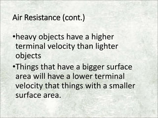 Air Resistance (cont.)
•heavy objects have a higher
terminal velocity than lighter
objects
•Things that have a bigger surface
area will have a lower terminal
velocity that things with a smaller
surface area.
 