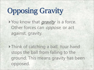You know that gravity is a force.
Other forces can oppose, or act
against, gravity.
Think of catching a ball. Your hand
stops the ball from falling to the
ground. This means gravity has been
opposed.
 