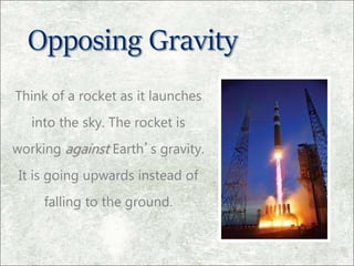 Think of a rocket as it launches
into the sky. The rocket is
working against Earth’s gravity.
It is going upwards instead of
falling to the ground.
 