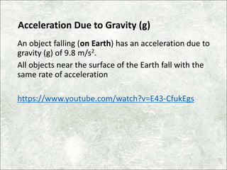 Acceleration Due to Gravity (g)
An object falling (on Earth) has an acceleration due to
gravity (g) of 9.8 m/s2.
All objects near the surface of the Earth fall with the
same rate of acceleration
https://www.youtube.com/watch?v=E43-CfukEgs
 