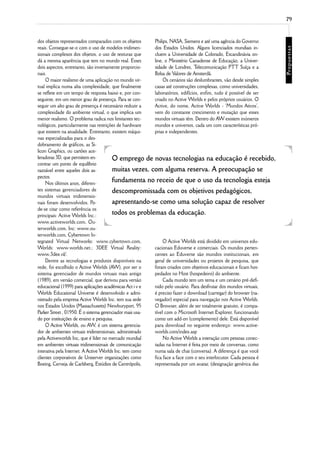 79



dos objetos representados comparados com os objetos      Philips, NASA, Siemens e até uma agência do Governo
reais. Consegue-se-o com o uso de modelos tridimen-      dos Estados Unidos. Alguns licenciados mundiais in-
sionais complexos dos objetos, o uso de texturas que     cluem a Universidade de Colorado, Escandinávia on-
dá a mesma aparência que tem no mundo real. Esses        line, o Ministério Canadense de Educação, a Univer-
dois aspectos, entretanto, são inversamente proporcio-   sidade de Londres, T   elecomunicação PTT Suíça e a
nais.                                                    Bolsa de Valores de Amsterdã.
     O maior realismo de uma aplicação no mundo vir-          Os cenários são deslumbrantes, vão desde simples
tual implica numa alta complexidade, que finalmente      casas até construções complexas, como universidades,
se reflete em um tempo de resposta baixo e, por con-     laboratórios, edifícios, enfim, tudo é possível de ser
seguinte, em um menor grau de presença. Para se con-     criado no Active Worlds e pelos próprios usuários. O
seguir um alto grau de presença é necessário reduzir a   Active, do nome, Active Worlds - ‘Mundos Ativos’,
complexidade do ambiente virtual, o que implica um       vem do constante crescimento e mutação que esses
menor realismo. O problema radica nos limitantes tec-    mundos virtuais têm. Dentro do AW existem inúmeros
nológicos, particularmente nas restrições de hardware    mundos e universos, cada um com características pró-
que existem na atualidade. Entretanto, existem máqui-    prias e independentes.
nas especializadas para o des-
dobramento de gráficos, as Si-
licon Graphics, ou cartões ace-
leradoras 3D, que permitem en-          O emprego de novas tecnologias na educação é recebido,
contrar um ponto de equilíbrio
razoável entre aqueles dois as-         muitas vezes, com alguma reserva. A preocupação se
pectos.
     Nos últimos anos, diferen-
                                        fundamenta no receio de que o uso da tecnologia esteja
tes sistemas gerenciadores de           descompromissada com os objetivos pedagógicos,
mundos virtuais tridimensio-
nais foram desenvolvidos. Po-           apresentando-se como uma solução capaz de resolver
de-se citar como referência os
principais: Active Worlds Inc.:         todos os problemas da educação.
www.activeworlds.com, Ou-
terworlds.com, Inc: www.ou-
terworlds.com, Cybertown In-
tegrated Virtual Networks: www.cybertown.com,                 O Active Worlds está dividido em universos edu-
Worlds: www.worlds.net.; 3DEE Virtual Reality:           cacionais Eduverse e comerciais. Os mundos perten-
www.3dee.nl/.                                            centes ao Eduverse são mundos institucionais, em
     Dentre as tecnologias e produtos disponíveis na     geral de universidades ou projetos de pesquisa, que
rede, foi escolhido o Active Worlds (AW), por ser o      foram criados com objetivos educacionais e ficam hos-
sistema gerenciador de mundos virtuais mais antigo       pedados no Host (hospedeiro) do ambiente.
(1989), em versão comercial, que derivou para versão          Cada mundo tem um tema e um cenário pré-defi-
educacional (1999) para aplicações acadêmicas Act i v e  nido pelo usuário. Para desfrutar dos mundos virtuais,
Worlds Educational Universe é desenvolvido e admi-       é preciso fazer o download (carregar) do browser (na-
nistrado pela empresa Active Worlds Inc. tem sua sede    vegador) especial para navegação nos Active Worlds.
nos Estados Unidos (Massachusetts) Newburyport, 95       O Browser, além de ser totalmente gratuito, é compa-
Parker Street , 01950. É o sistema gerenciador mais usa- tível com o Microsoft Internet Explorer, funcionando
do por instituições de ensino e pesquisa.                como um add-on (complemento) dele. Está disponível
     O Active Worlds, ou AW, é um sistema gerencia-      para download no seguinte endereço: www.active-
dor de ambientes virtuais tridimensionais, administrado  worlds.com/index.asp
pela Activeworlds Inc, que é líder no mercado mundial         No Active Worlds a interação com pessoas conec-
em ambientes virtuais tridimensionais de comunicação     tadas na Internet é feita por meio de conversas, como
interativa pela Internet. A Active Worlds Inc. tem como  numa sala de chat (conversa). A diferença é que você
clientes corporativos de Uniserver organizações como     fica face a face com o seu interlocutor. Cada pessoa é
Boeing, Cerveja de Carlsberg, Estúdios de Centrópolis,   representada por um avatar, (designação genérica das
 